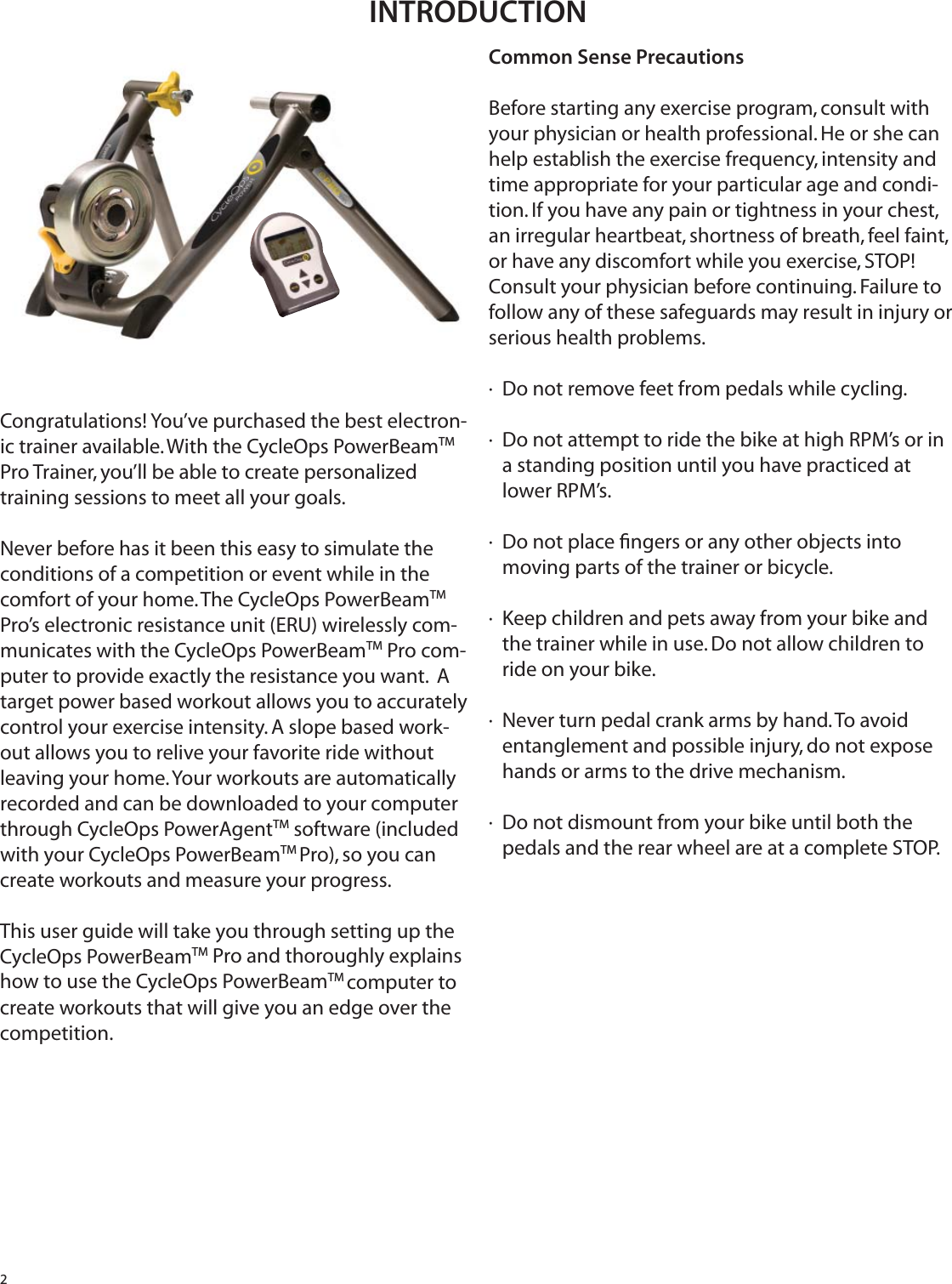 2Congratulations! You&rsquo;ve purchased the best electron-ic trainer available. With the CycleOps PowerBeamTM Pro Trainer, you&rsquo;ll be able to create personalized training sessions to meet all your goals.Never before has it been this easy to simulate the conditions of a competition or event while in the comfort of your home. The CycleOps PowerBeamTM Pro&rsquo;s electronic resistance unit (ERU) wirelessly com-municates with the CycleOps PowerBeamTM Pro com-puter to provide exactly the resistance you want.  A target power based workout allows you to accurately control your exercise intensity. A slope based work-out allows you to relive your favorite ride without leaving your home. Your workouts are automatically recorded and can be downloaded to your computer through CycleOps PowerAgentTM software (included with your CycleOps PowerBeamTM Pro), so you can create workouts and measure your progress.This user guide will take you through setting up the CycleOps PowerBeamTM Pro and thoroughly explains how to use the CycleOps PowerBeamTM computer to create workouts that will give you an edge over the competition. Common Sense PrecautionsBefore starting any exercise program, consult with your physician or health professional. He or she can help establish the exercise frequency, intensity and time appropriate for your particular age and condi-tion. If you have any pain or tightness in your chest, an irregular heartbeat, shortness of breath, feel faint, or have any discomfort while you exercise, STOP! Consult your physician before continuing. Failure to follow any of these safeguards may result in injury or serious health problems.&middot;  Do not remove feet from pedals while cycling.&middot;  Do not attempt to ride the bike at high RPM&rsquo;s or in    a standing position until you have practiced at    lower RPM&rsquo;s.&middot;  Do not place ﬁ ngers or any other objects into    moving parts of the trainer or bicycle.&middot;  Keep children and pets away from your bike and    the trainer while in use. Do not allow children to             ride on your bike.&middot;  Never turn pedal crank arms by hand. To avoid    entanglement and possible injury, do not expose    hands or arms to the drive mechanism.&middot;  Do not dismount from your bike until both the                   pedals and the rear wheel are at a complete STOP.INTRODUCTION