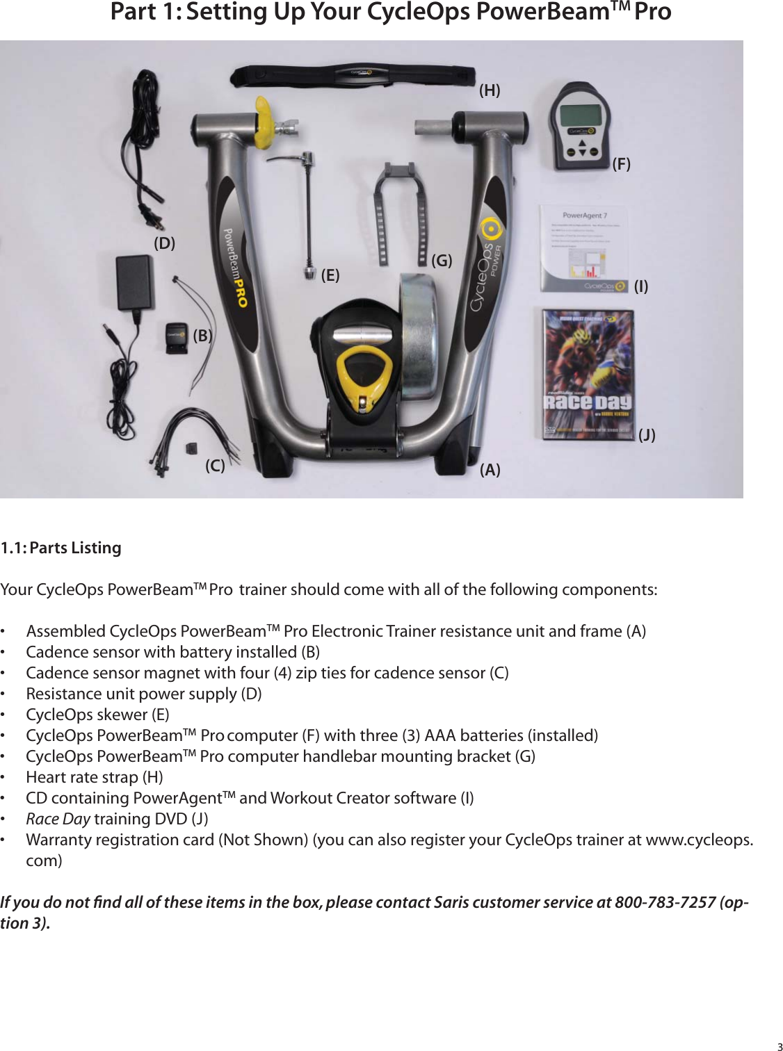 3Part 1: Setting Up Your CycleOps PowerBeamTM Pro1.1: Parts ListingYour CycleOps PowerBeamTM Pro  trainer should come with all of the following components:Assembled CycleOps PowerBeam&bull;  TM Pro Electronic Trainer resistance unit and frame (A)Cadence sensor with battery installed (B)&bull; Cadence sensor magnet with four (4) zip ties for cadence sensor (C)&bull; Resistance unit power supply (D)&bull; CycleOps skewer (E)&bull; CycleOps PowerBeam&bull;  TM  Pro computer (F) with three (3) AAA batteries (installed)CycleOps PowerBeam&bull;  TM Pro computer handlebar mounting bracket (G)Heart rate strap (H)&bull; CD containing PowerAgent&bull;  TM and Workout Creator software (I)Race Day&bull;   training DVD (J)Warranty registration card (Not Shown) (you can also register your CycleOps trainer at www.cycleops.&bull; com)If you do not ﬁ nd all of these items in the box, please contact Saris customer service at 800-783-7257 (op-tion 3).(A)(B)(C)(D)(E)(F)(G)(H)(I)(J)