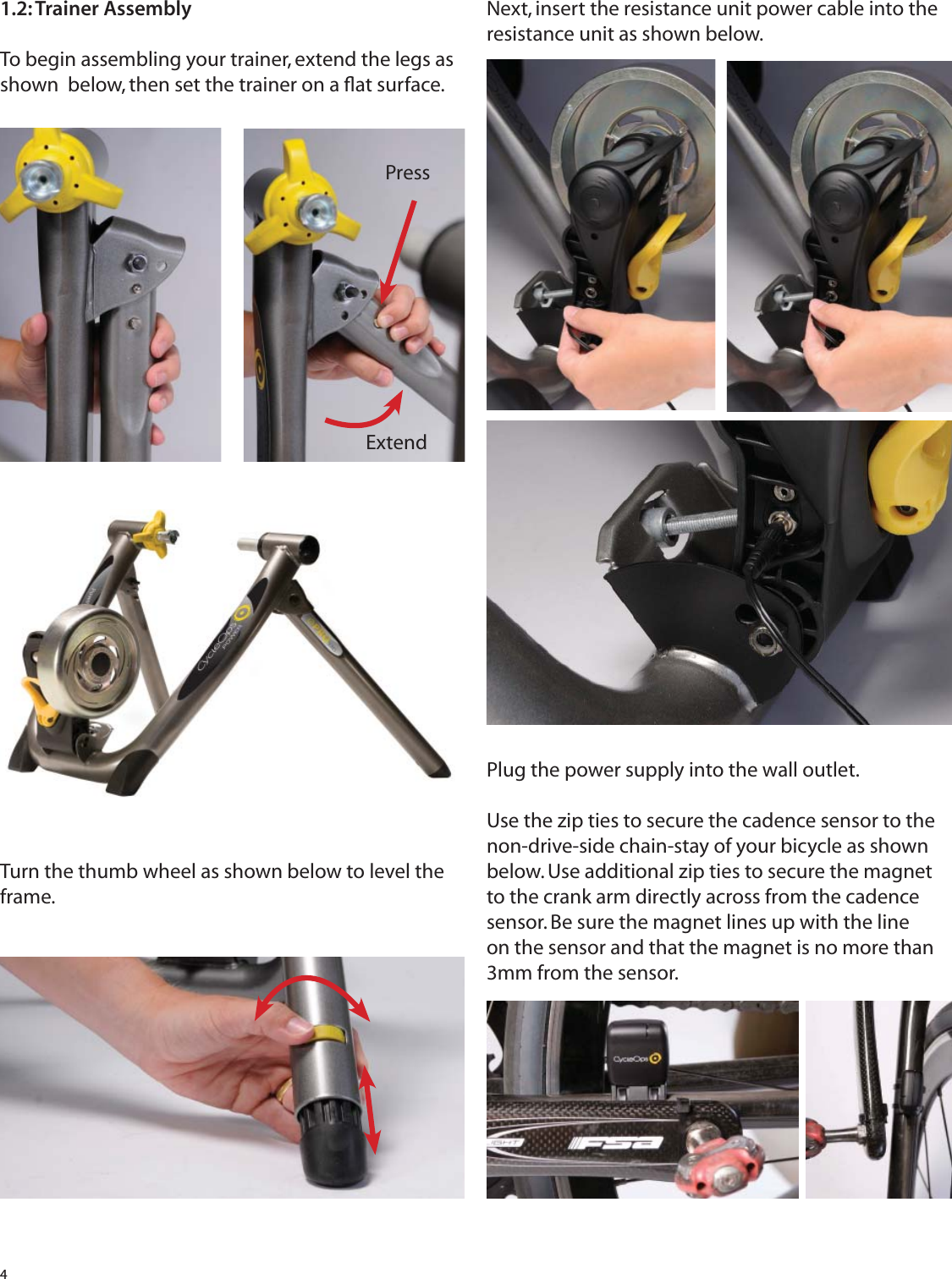 41.2: Trainer AssemblyTo begin assembling your trainer, extend the legs as shown  below, then set the trainer on a ﬂ at surface.Turn the thumb wheel as shown below to level the frame. Next, insert the resistance unit power cable into the resistance unit as shown below.SePlug the power supply into the wall outlet. Use the zip ties to secure the cadence sensor to the non-drive-side chain-stay of your bicycle as shown below. Use additional zip ties to secure the magnet to the crank arm directly across from the cadence sensor. Be sure the magnet lines up with the line on the sensor and that the magnet is no more than 3mm from the sensor.PressExtend