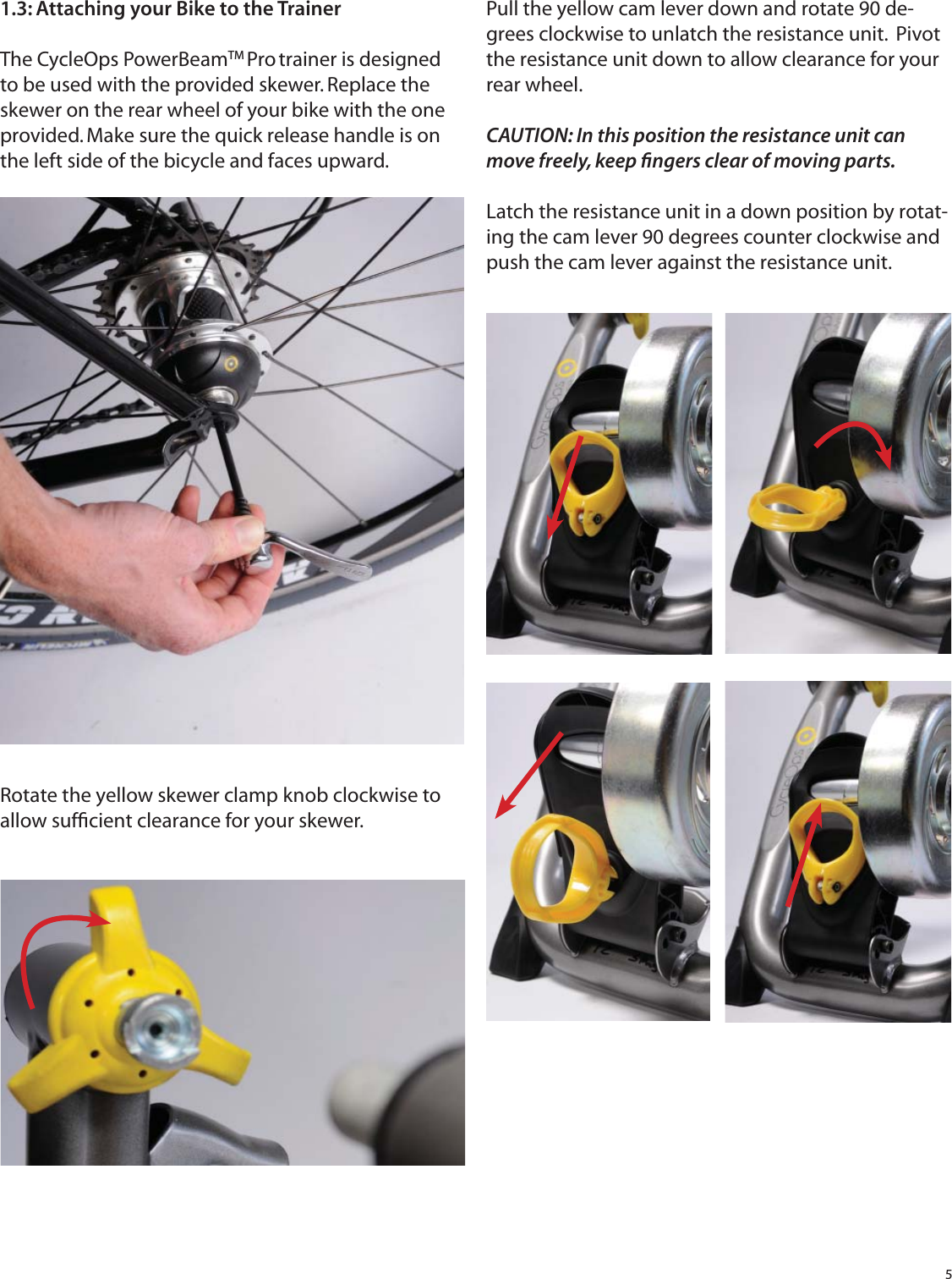 51.3: Attaching your Bike to the TrainerThe CycleOps PowerBeamTM Pro trainer is designed to be used with the provided skewer. Replace the skewer on the rear wheel of your bike with the one provided. Make sure the quick release handle is on the left side of the bicycle and faces upward.Rotate the yellow skewer clamp knob clockwise to allow sufﬁ cient clearance for your skewer.Pull the yellow cam lever down and rotate 90 de-grees clockwise to unlatch the resistance unit.  Pivot the resistance unit down to allow clearance for your rear wheel. CAUTION: In this position the resistance unit can move freely, keep ﬁ ngers clear of moving parts. Latch the resistance unit in a down position by rotat-ing the cam lever 90 degrees counter clockwise and push the cam lever against the resistance unit.