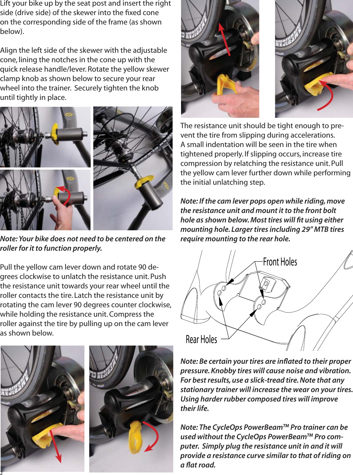 2Lift your bike up by the seat post and insert the right side (drive side) of the skewer into the ﬁ xed cone on the corresponding side of the frame (as shown below).Align the left side of the skewer with the adjustable cone, lining the notches in the cone up with the quick release handle/lever. Rotate the yellow skewer clamp knob as shown below to secure your rear wheel into the trainer.  Securely tighten the knob until tightly in place.Note: Your bike does not need to be centered on the roller for it to function properly.Pull the yellow cam lever down and rotate 90 de-grees clockwise to unlatch the resistance unit. Push the resistance unit towards your rear wheel until the roller contacts the tire. Latch the resistance unit by rotating the cam lever 90 degrees counter clockwise, while holding the resistance unit. Compress the roller against the tire by pulling up on the cam lever as shown below.The resistance unit should be tight enough to pre-vent the tire from slipping during accelerations. A small indentation will be seen in the tire when tightened properly. If slipping occurs, increase tire compression by relatching the resistance unit. Pull the yellow cam lever further down while performing the initial unlatching step.Note: If the cam lever pops open while riding, move the resistance unit and mount it to the front bolt hole as shown below. Most tires will ﬁ t using either mounting hole. Larger tires including 29&rdquo; MTB tires require mounting to the rear hole.Note: Be certain your tires are inﬂ ated to their proper pressure. Knobby tires will cause noise and vibration. For best results, use a slick-tread tire. Note that any stationary trainer will increase the wear on your tires. Using harder rubber composed tires will improve their life.Note: The CycleOps PowerBeamTM Pro trainer can be used without the CycleOps PowerBeamTM Pro com-puter.  Simply plug the resistance unit in and it will provide a resistance curve similar to that of riding on a ﬂ at road.Rear HolesFront Holes