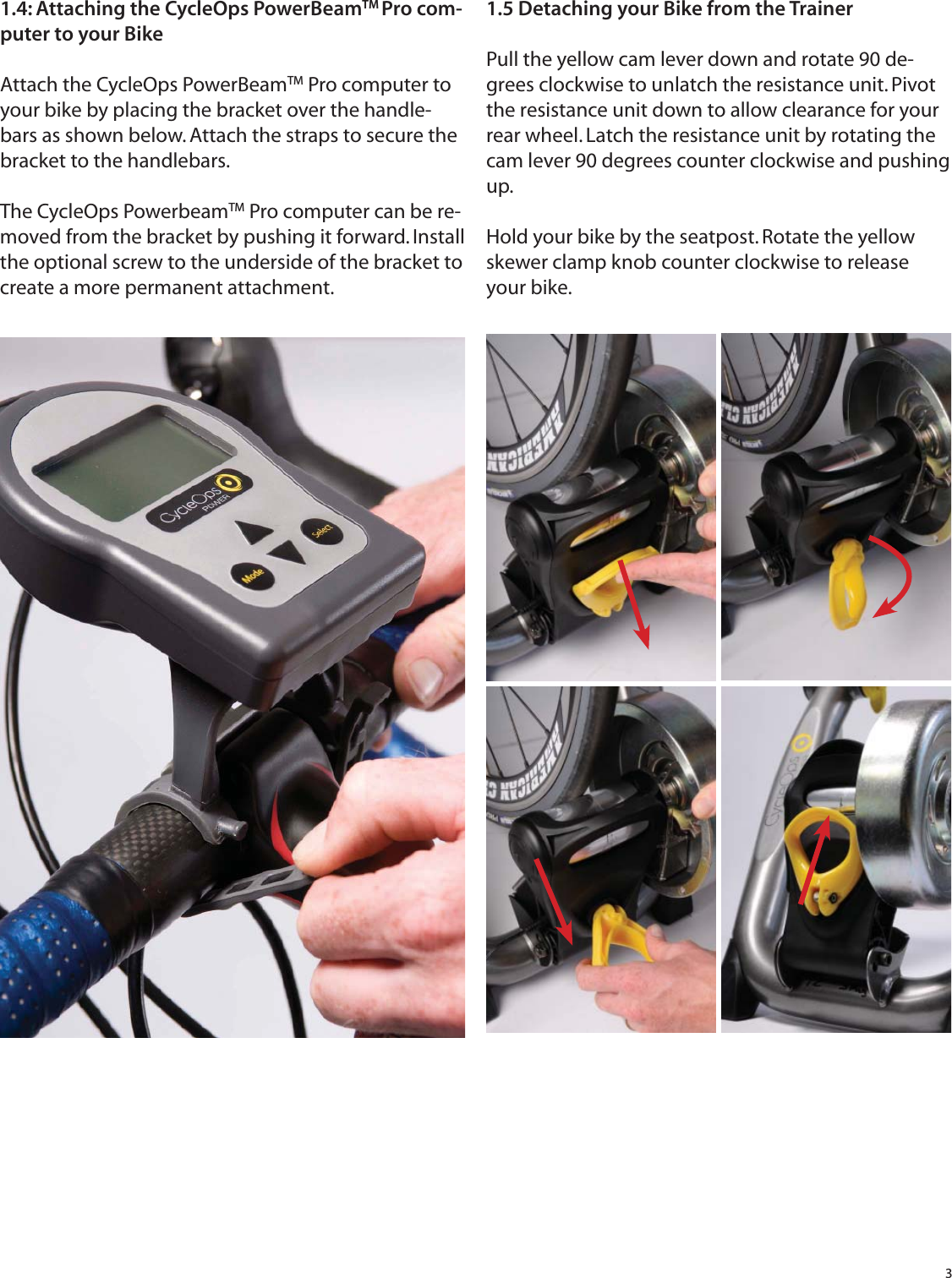 31.5 Detaching your Bike from the TrainerPull the yellow cam lever down and rotate 90 de-grees clockwise to unlatch the resistance unit. Pivot the resistance unit down to allow clearance for your rear wheel. Latch the resistance unit by rotating the cam lever 90 degrees counter clockwise and pushing up.Hold your bike by the seatpost. Rotate the yellow skewer clamp knob counter clockwise to release your bike.1.4: Attaching the CycleOps PowerBeamTM Pro com-puter to your BikeAttach the CycleOps PowerBeamTM Pro computer to your bike by placing the bracket over the handle-bars as shown below. Attach the straps to secure the bracket to the handlebars.The CycleOps PowerbeamTM Pro computer can be re-moved from the bracket by pushing it forward. Install the optional screw to the underside of the bracket to create a more permanent attachment. 