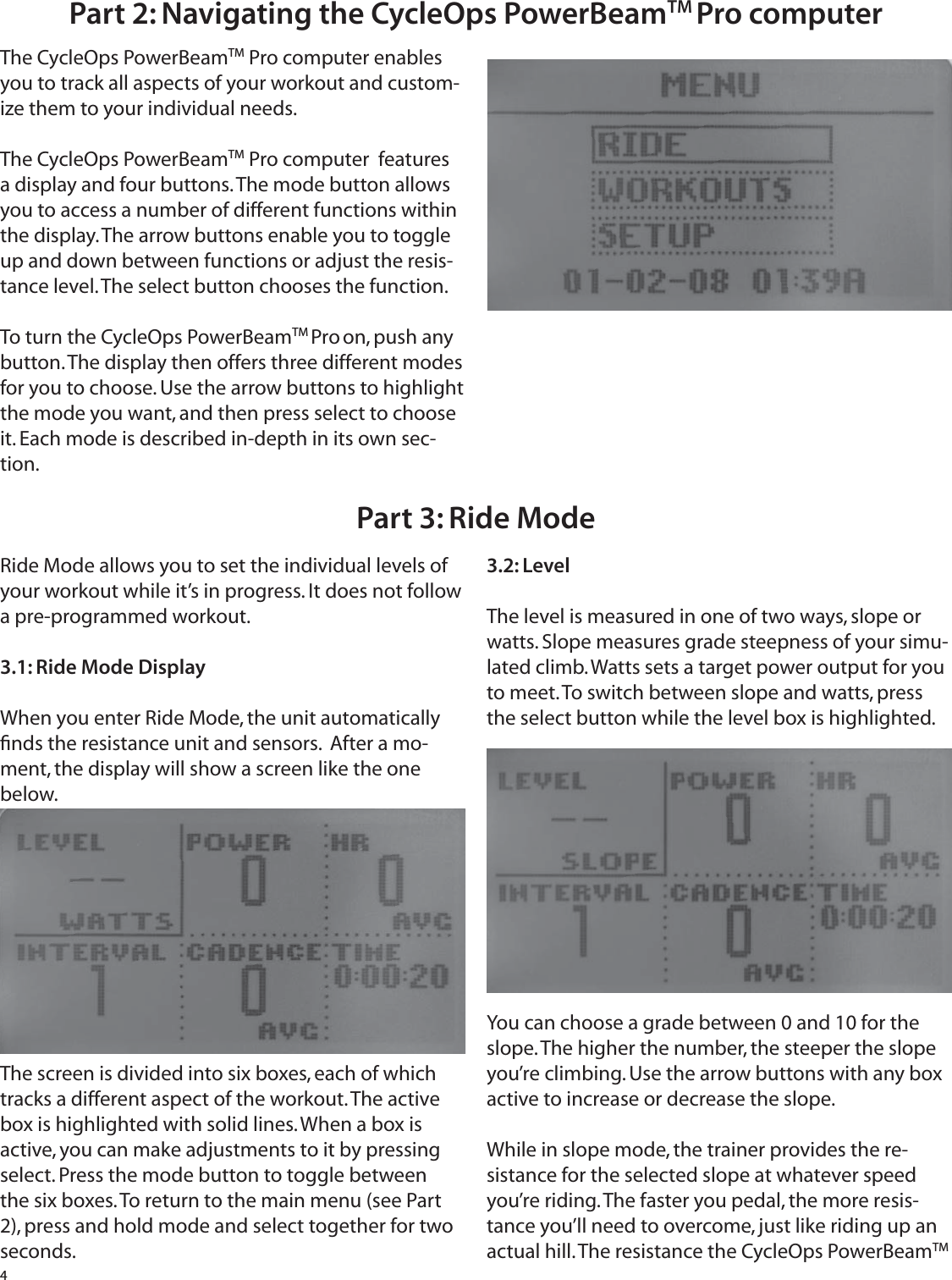 4Part 2: Navigating the CycleOps PowerBeamTM Pro  computer The CycleOps PowerBeamTM Pro computer enables you to track all aspects of your workout and custom-ize them to your individual needs.The CycleOps PowerBeamTM Pro computer  features a display and four buttons. The mode button allows you to access a number of different functions within the display. The arrow buttons enable you to toggle up and down between functions or adjust the resis-tance level. The select button chooses the function.To turn the CycleOps PowerBeamTM Pro on, push any button. The display then offers three different modes for you to choose. Use the arrow buttons to highlight the mode you want, and then press select to choose it. Each mode is described in-depth in its own sec-tion.Part 3: Ride ModeRide Mode allows you to set the individual levels of your workout while it&rsquo;s in progress. It does not follow a pre-programmed workout.3.1: Ride Mode DisplayWhen you enter Ride Mode, the unit automatically ﬁ nds the resistance unit and sensors.  After a mo-ment, the display will show a screen like the one below.The screen is divided into six boxes, each of which tracks a different aspect of the workout. The active box is highlighted with solid lines. When a box is active, you can make adjustments to it by pressing select. Press the mode button to toggle between the six boxes. To return to the main menu (see Part 2), press and hold mode and select together for two seconds.3.2: LevelThe level is measured in one of two ways, slope or watts. Slope measures grade steepness of your simu-lated climb. Watts sets a target power output for you to meet. To switch between slope and watts, press the select button while the level box is highlighted.You can choose a grade between 0 and 10 for the slope. The higher the number, the steeper the slope you&rsquo;re climbing. Use the arrow buttons with any box active to increase or decrease the slope. While in slope mode, the trainer provides the re-sistance for the selected slope at whatever speed you&rsquo;re riding. The faster you pedal, the more resis-tance you&rsquo;ll need to overcome, just like riding up an actual hill. The resistance the CycleOps PowerBeamTM 