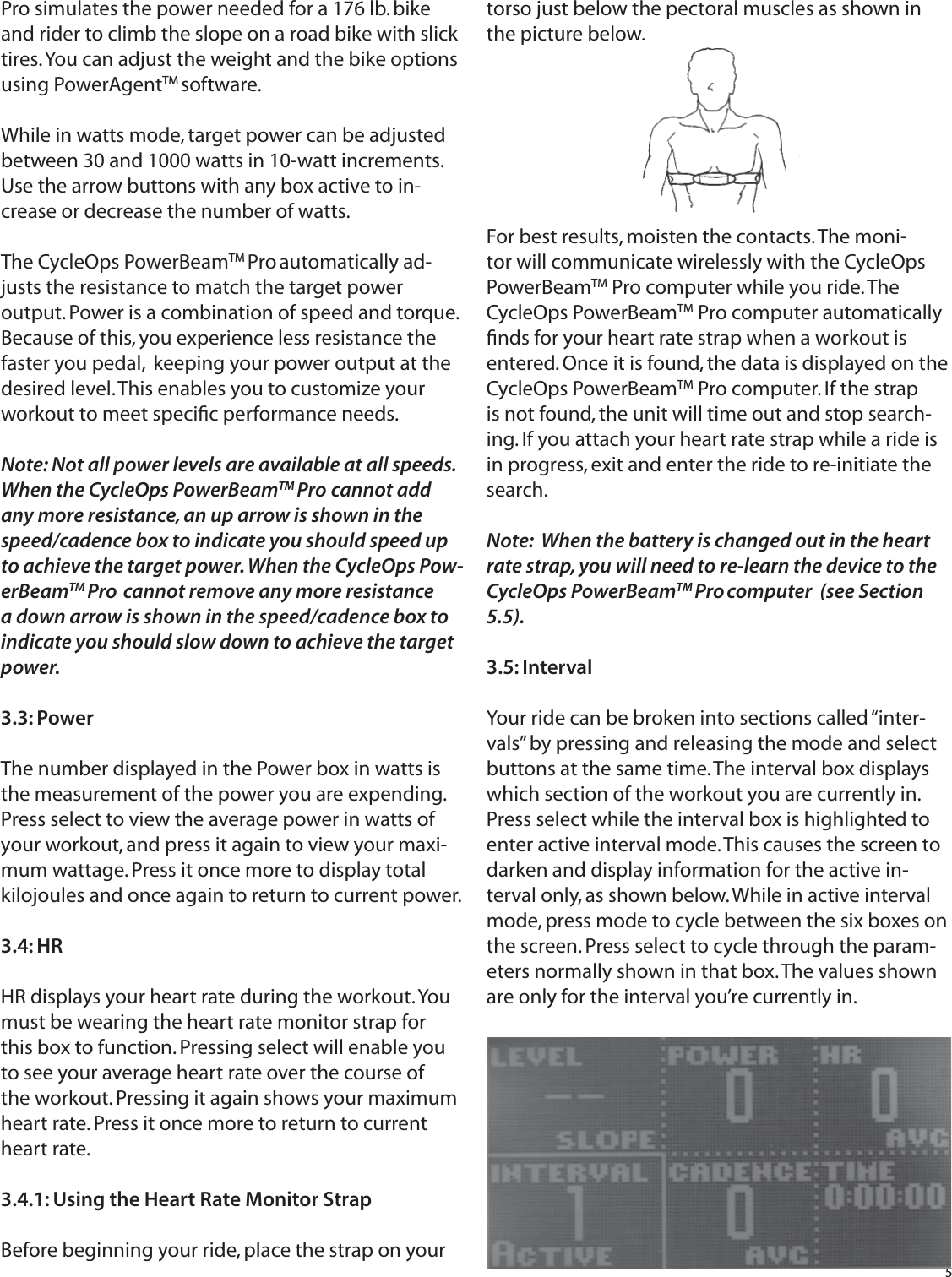 5Pro simulates the power needed for a 176 lb. bike and rider to climb the slope on a road bike with slick tires. You can adjust the weight and the bike options using PowerAgentTM software.While in watts mode, target power can be adjusted between 30 and 1000 watts in 10-watt increments. Use the arrow buttons with any box active to in-crease or decrease the number of watts.The CycleOps PowerBeamTM Pro automatically ad-justs the resistance to match the target power output. Power is a combination of speed and torque. Because of this, you experience less resistance the faster you pedal,  keeping your power output at the desired level. This enables you to customize your workout to meet speciﬁ c performance needs. Note: Not all power levels are available at all speeds. When the CycleOps PowerBeamTM Pro  cannot add any more resistance, an up arrow is shown in the speed/cadence box to indicate you should speed up to achieve the target power. When the CycleOps Pow-erBeamTM Pro  cannot remove any more resistance a down arrow is shown in the speed/cadence box to indicate you should slow down to achieve the target power.3.3: PowerThe number displayed in the Power box in watts is the measurement of the power you are expending. Press select to view the average power in watts of your workout, and press it again to view your maxi-mum wattage. Press it once more to display total kilojoules and once again to return to current power.3.4: HRHR displays your heart rate during the workout. You must be wearing the heart rate monitor strap for this box to function. Pressing select will enable you to see your average heart rate over the course of the workout. Pressing it again shows your maximum heart rate. Press it once more to return to current heart rate.3.4.1: Using the Heart Rate Monitor StrapBefore beginning your ride, place the strap on your torso just below the pectoral muscles as shown in the picture below. For best results, moisten the contacts. The moni-tor will communicate wirelessly with the CycleOps PowerBeamTM Pro computer while you ride. The CycleOps PowerBeamTM Pro computer automatically ﬁ nds for your heart rate strap when a workout is entered. Once it is found, the data is displayed on the CycleOps PowerBeamTM Pro computer. If the strap is not found, the unit will time out and stop search-ing. If you attach your heart rate strap while a ride is in progress, exit and enter the ride to re-initiate the search.  Note:  When the battery is changed out in the heart rate strap, you will need to re-learn the device to the CycleOps PowerBeamTM Pro computer  (see Section 5.5).3.5: IntervalYour ride can be broken into sections called &ldquo;inter-vals&rdquo; by pressing and releasing the mode and select buttons at the same time. The interval box displays which section of the workout you are currently in. Press select while the interval box is highlighted toenter active interval mode. This causes the screen to darken and display information for the active in-terval only, as shown below. While in active interval mode, press mode to cycle between the six boxes on the screen. Press select to cycle through the param-eters normally shown in that box. The values shown are only for the interval you&rsquo;re currently in.