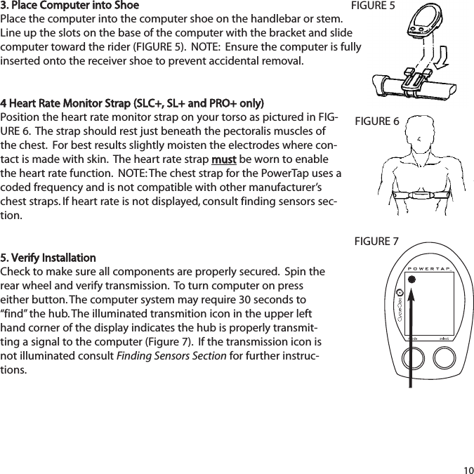 3. Place Computer into ShoePlace the computer into the computer shoe on the handlebar or stem.Line up the slots on the base of the computer with the bracket and slidecomputer toward the rider (FIGURE 5).  NOTE:  Ensure the computer is fullyinserted onto the receiver shoe to prevent accidental removal.4 Heart Rate Monitor Strap (SLC+, SL+ and PRO+ only)Position the heart rate monitor strap on your torso as pictured in FIG-URE 6.  The strap should rest just beneath the pectoralis muscles ofthe chest.  For best results slightly moisten the electrodes where con-tact is made with skin.  The heart rate strap mustbe worn to enablethe heart rate function.  NOTE: The chest strap for the PowerTap uses acoded frequency and is not compatible with other manufacturer&rsquo;schest straps. If heart rate is not displayed, consult finding sensors sec-tion.5. Verify InstallationCheck to make sure all components are properly secured.  Spin therear wheel and verify transmission.  To turn computer on presseither button. The computer system may require 30 seconds to&ldquo;find&rdquo; the hub. The illuminated transmition icon in the upper lefthand corner of the display indicates the hub is properly transmit-ting a signal to the computer (Figure 7).  If the transmission icon isnot illuminated consult Finding Sensors Section for further instruc-tions.10FIGURE 5FIGURE 6FIGURE 7