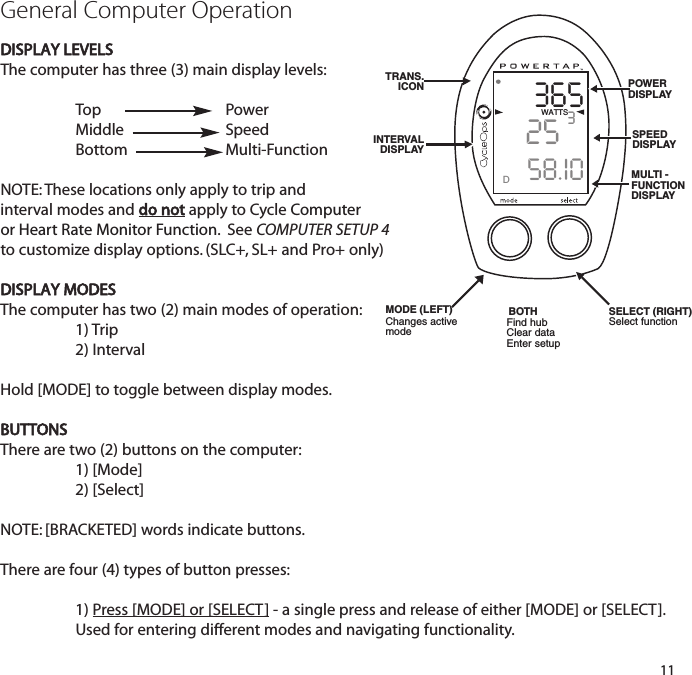 3652558.I0WATTS3DGeneral Computer OperationDISPLAY LEVELSThe computer has three (3) main display levels:Top Power MiddleSpeed Bottom Multi-Function NOTE: These locations only apply to trip and interval modes and do not apply to Cycle Computer or Heart Rate Monitor Function.  See COMPUTER SETUP 4to customize display options. (SLC+, SL+ and Pro+ only)DISPLAY MODESThe computer has two (2) main modes of operation: 1) Trip 2) Interval Hold [MODE] to toggle between display modes.BUTTONSThere are two (2) buttons on the computer:1) [Mode]2) [Select]NOTE: [BRACKETED] words indicate buttons.There are four (4) types of button presses:1) Press [MODE] or [SELECT] - a single press and release of either [MODE] or [SELECT].Used for entering different modes and navigating functionality.11TRANS.ICONINTERVAL DISPLAYMODE (LEFT)POWERDISPLAYSPEED DISPLAYMULTI -FUNCTIONDISPLAYBOTH SELECT (RIGHT)Changes activemode Find hubClear dataEnter setupSelect function