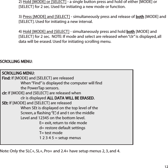 2) Hold [MODE] or [SELECT] - a single button press and hold of either [MODE] or[SELECT] for 2 sec. Used for initiating a new mode or function.3) Press [MODE] and [SELECT] - simultaneously press and release of both[MODE] and[SELECT]. Used for initiating a new interval.4) Hold [MODE] and [SELECT] - simultaneously press and hold both[MODE] and[SELECT] for 2 sec.  NOTE: If mode and select are released when &ldquo;clr&rdquo; is displayed, alldata will be erased. Used for initiating scrolling menu.SCROLLING MENU:Note: Only the SLC+, SL+, Pro+ and 2.4+ have setup menus 2, 3, and 4.12SCROLLING MENU:Find: If [MODE] and [SELECT] are releasedWhen &ldquo;Find&rdquo; is displayed the computer will findthe PowerTap sensors.clr: If [MODE] and [SELECT] are released whenclr is displayed ALL DATA WILL BE ERASED.SEt: If [MODE] and [SELECT] are releasedWhen SEt is displayed on the top level of the Screen, a flashing &ldquo;E&rdquo;, d and t on the middleLevel and 12345 on the bottom level.E= exit, return to ride moded= restore default settingsT= test mode1 2 3 4 5 = setup menus