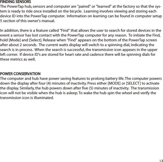 FINDING SENSORSThe PowerTap hub, sensors and computer are "paired" or "learned" at the factory so that the sys-tem is ready to ride once installed on the bicycle.  Learning involves viewing and storing eachdevice ID into the PowerTap computer.  Information on learning can be found in computer setup5 section of this owner's manual.  In addition, there is a feature called "Find" that allows the user to search for stored devices in theevent a sensor has lost contact with the PowerTap computer for any reason.  To initiate the Find,hold [Mode] and [Select]. Release when "Find" appears on the bottom of the PowerTap screenafter about 2 seconds.  The current watts display will switch to a spinning dial, indicating thesearch is in process.  When the search is successful, the transmission icon appears in the upperleft corner.  If device ID's are stored for heart rate and cadence there will be spinning dials forthese metrics as well. POWER CONSERVATIONThe computer and hub have power saving features to prolong battery life. The computer powersdown the display after four (4) minutes of inactivity. Press either [MODE] or [SELECT] to activatethe display. Similarly, the hub powers down after five (5) minutes of inactivity.  The transmissionicon will not be visible when the hub is asleep. To wake the hub spin the wheel and verify thetransmission icon is illuminated.13