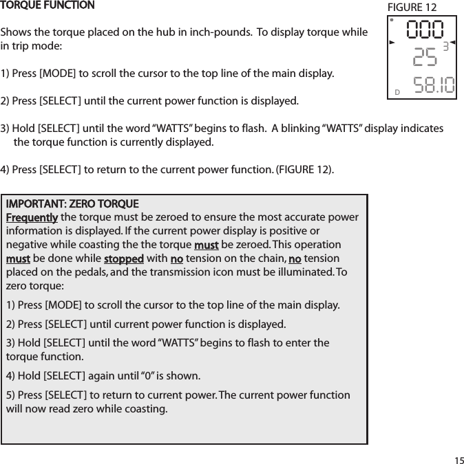 TORQUE FUNCTIONShows the torque placed on the hub in inch-pounds.  To display torque while in trip mode:1) Press [MODE] to scroll the cursor to the top line of the main display.2) Press [SELECT] until the current power function is displayed.  3) Hold [SELECT] until the word &ldquo;WATTS&rdquo; begins to flash.  A blinking &ldquo;WATTS&rdquo;  display indicates the torque function is currently displayed. 4) Press [SELECT] to return to the current power function. (FIGURE 12).3D0002558.I015FIGURE 12IMPORTANT: ZERO TORQUEFrequently the torque must be zeroed to ensure the most accurate powerinformation is displayed. If the current power display is positive or negative while coasting the the torque mustbe zeroed. This operationmustbe done while stopped with notension on the chain, notensionplaced on the pedals, and the transmission icon must be illuminated. Tozero torque:1) Press [MODE] to scroll the cursor to the top line of the main display.2) Press [SELECT] until current power function is displayed.3) Hold [SELECT] until the word &ldquo;WATTS&rdquo; begins to flash to enter thetorque function.4) Hold [SELECT] again until &ldquo;0&rdquo;  is shown.5) Press [SELECT] to return to current power. The current power functionwill now read zero while coasting.