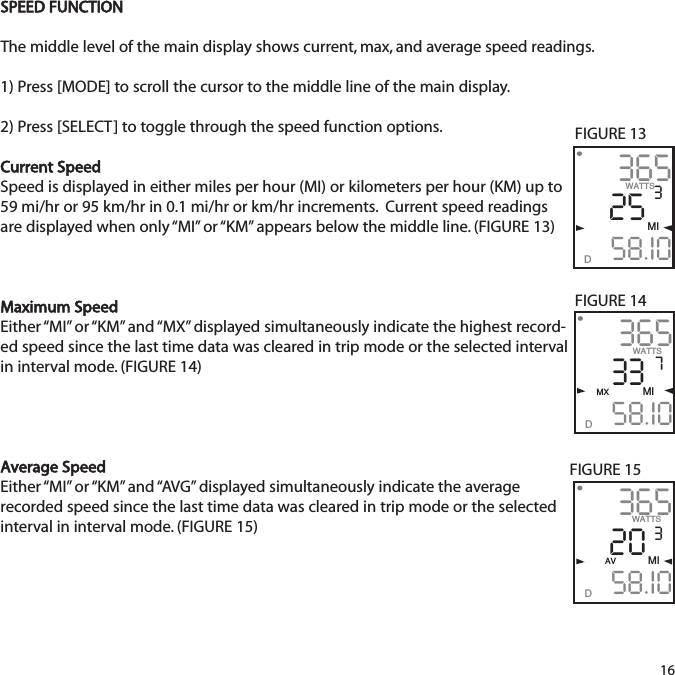 SPEED FUNCTIONThe middle level of the main display shows current, max, and average speed readings.  1) Press [MODE] to scroll the cursor to the middle line of the main display.2) Press [SELECT] to toggle through the speed function options. Current SpeedSpeed is displayed in either miles per hour (MI) or kilometers per hour (KM) up to59 mi/hr or 95 km/hr in 0.1 mi/hr or km/hr increments.  Current speed readingsare displayed when only &ldquo;MI&rdquo; or &ldquo;KM&rdquo;  appears below the middle line. (FIGURE 13)Maximum SpeedEither &ldquo;MI&rdquo;  or &ldquo;KM&rdquo; and &ldquo;MX&rdquo;  displayed simultaneously indicate the highest record-ed speed since the last time data was cleared in trip mode or the selected intervalin interval mode. (FIGURE 14)Average SpeedEither &ldquo;MI&rdquo;  or &ldquo;KM&rdquo; and &ldquo;AVG&rdquo;  displayed simultaneously indicate the average recorded speed since the last time data was cleared in trip mode or the selectedinterval in interval mode. (FIGURE 15)163652558.I0WATTS3MID3653358.I0WATTS7MX        MID3652058.I03AV MIDWATTSFIGURE 13FIGURE 14FIGURE 15