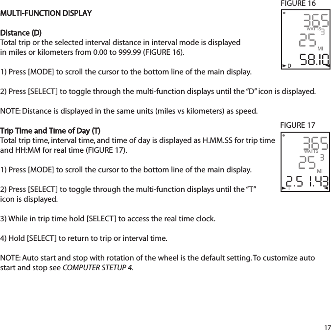 MULTI-FUNCTION DISPLAYDistance (D)Total trip or the selected interval distance in interval mode is displayed in miles or kilometers from 0.00 to 999.99 (FIGURE 16).  1) Press [MODE] to scroll the cursor to the bottom line of the main display.2) Press [SELECT] to toggle through the multi-function displays until the &ldquo;D&rdquo; icon is displayed. NOTE: Distance is displayed in the same units (miles vs kilometers) as speed. Trip Time and Time of Day (T)Total trip time, interval time, and time of day is displayed as H.MM.SS for trip timeand HH:MM for real time (FIGURE 17).  1) Press [MODE] to scroll the cursor to the bottom line of the main display.2) Press [SELECT] to toggle through the multi-function displays until the &ldquo;T&rdquo; icon is displayed.  3) While in trip time hold [SELECT] to access the real time clock. 4) Hold [SELECT] to return to trip or interval time.  NOTE: Auto start and stop with rotation of the wheel is the default setting. To customize autostart and stop see COMPUTER STETUP 4. 3652558.I0WATTS3MI365252.5  I.43WATTS3MIT           DFIGURE 16FIGURE 1717