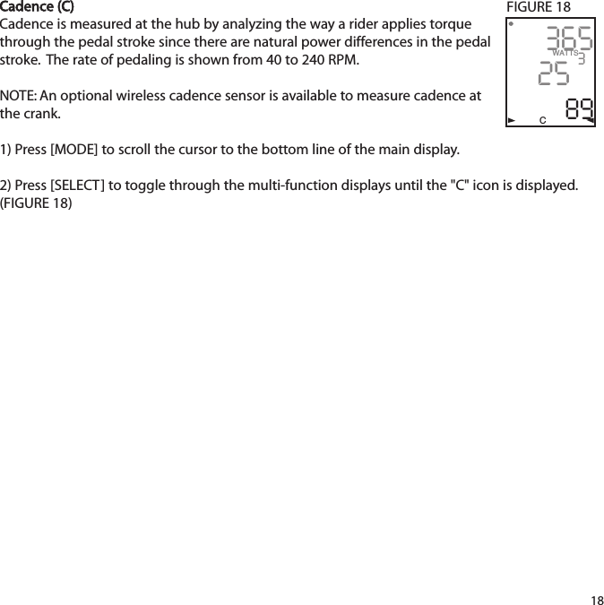 Cadence (C)Cadence is measured at the hub by analyzing the way a rider applies torquethrough the pedal stroke since there are natural power differences in the pedalstroke.  The rate of pedaling is shown from 40 to 240 RPM.   NOTE: An optional wireless cadence sensor is available to measure cadence atthe crank.1) Press [MODE] to scroll the cursor to the bottom line of the main display.2) Press [SELECT] to toggle through the multi-function displays until the "C" icon is displayed.(FIGURE 18)183652589WATTS3CFIGURE 18