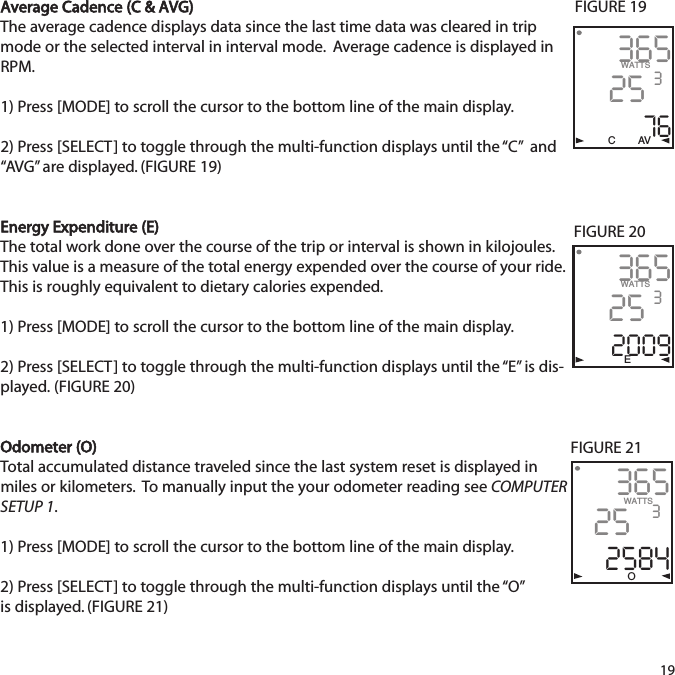 Average Cadence (C &amp; AVG)The average cadence displays data since the last time data was cleared in tripmode or the selected interval in interval mode.  Average cadence is displayed inRPM. 1) Press [MODE] to scroll the cursor to the bottom line of the main display.2) Press [SELECT] to toggle through the multi-function displays until the &ldquo;C&rdquo;  and&ldquo;AVG&rdquo; are displayed. (FIGURE 19)Energy Expenditure (E)The total work done over the course of the trip or interval is shown in kilojoules.This value is a measure of the total energy expended over the course of your ride.This is roughly equivalent to dietary calories expended.1) Press [MODE] to scroll the cursor to the bottom line of the main display.2) Press [SELECT] to toggle through the multi-function displays until the &ldquo;E&rdquo; is dis-played. (FIGURE 20)Odometer (O)Total accumulated distance traveled since the last system reset is displayed inmiles or kilometers.  To manually input the your odometer reading see COMPUTERSETUP 1. 1) Press [MODE] to scroll the cursor to the bottom line of the main display.2) Press [SELECT] to toggle through the multi-function displays until the &ldquo;O&rdquo; is displayed. (FIGURE 21)193652576WATTS3C AV365252009WATTS3E365252584WATTS3OFIGURE 19FIGURE 20FIGURE 21