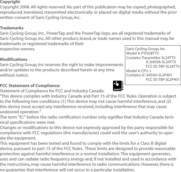 CopyrightCopyright 2008. All rights reserved. No part of this publication may be copied, photographed,reproduced, translated, transmitted electronically or placed on digital media without the priorwritten consent of Saris Cycling Group, Inc.TrademarksSaris Cycling Group, Inc , PowerTap and the PowerTap logo, are all registered trademarks of Saris Cycling Group, Inc. All other product, brand, or trade names used in this manual may betrademarks or registered trademarks of their respective owners.ModificationsSaris Cycling Group, Inc reserves the right to make improvements and/or updates to the products described herein at any time without notice.FCC Statement of Compliance:Statement of Compliance for FCC and Industry Canada:"This device complies with Industry Canada and Part 15 of the FCC Rules. Operation is subjectto the following two conditions: (1) This device may not cause harmful interference, and (2)this device must accept any interference received, including interference that may causeundesired operation."The term "IC:" before the radio certification number only signifies that Industry Canada tech-nical specifications were met.Changes or modifications to this device not expressly approved by the party responsible forcompliance with FCC regulations (the manufacturer) could void the user's authority to oper-ate the equipment.This equipment has been tested and found to comply with the limits for a Class B digitaldevice, pursuant to part 15 of the FCC Rules.  These limits are designed to provide reasonableprotection against harmful interference in a normal installation. This equipment generates,uses and can radiate radio frequency energy and, if not installed and used in accordance withthe instructions, may cause harmful interference to radio communications. However, there isno guarantee that interference will not occur in a particular installation.Saris Cycling Group, Inc.Model #: PTHUBTT3Contains Transmitter SL24TT3IC:6459A-SL24TT3FCC ID: T8P-SL24TT3Model #: CPU +Contains IC: 6459A-SL2P401FCC ID: T8P-SL2P401