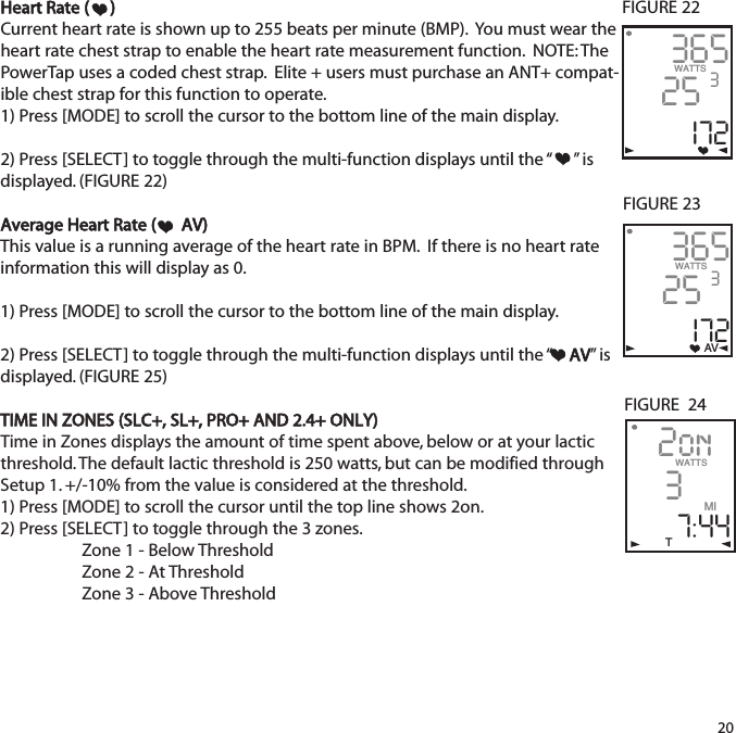 Heart Rate ( )Current heart rate is shown up to 255 beats per minute (BMP).  You must wear theheart rate chest strap to enable the heart rate measurement function.  NOTE: ThePowerTap uses a coded chest strap.  Elite + users must purchase an ANT+ compat-ible chest strap for this function to operate.1) Press [MODE] to scroll the cursor to the bottom line of the main display.2) Press [SELECT] to toggle through the multi-function displays until the &ldquo; &rdquo; isdisplayed. (FIGURE 22)Average Heart Rate ( AV)This value is a running average of the heart rate in BPM.  If there is no heart rateinformation this will display as 0. 1) Press [MODE] to scroll the cursor to the bottom line of the main display.2) Press [SELECT] to toggle through the multi-function displays until the &ldquo; AV&rdquo; isdisplayed. (FIGURE 25)TIME IN ZONES (SLC+, SL+, PRO+ AND 2.4+ ONLY)Time in Zones displays the amount of time spent above, below or at your lacticthreshold. The default lactic threshold is 250 watts, but can be modified throughSetup 1. +/-10% from the value is considered at the threshold.1) Press [MODE] to scroll the cursor until the top line shows 2on. 2) Press [SELECT] to toggle through the 3 zones.Zone 1 - Below ThresholdZone 2 - At ThresholdZone 3 - Above Threshold2036525I72WATTS 3FIGURE 22FIGURE  2436525I72WATTS 3AVFIGURE 232on37:44WATTSMIT