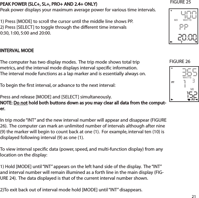 PEAK POWER (SLC+, SL+, PRO+ AND 2.4+ ONLY)Peak power displays your maximum average power for various time intervals.1) Press [MODE] to scroll the cursor until the middle line shows PP. 2) Press [SELECT] to toggle through the different time intervals0:30, 1:00, 5:00 and 20:00.INTERVAL MODEThe computer has two display modes.  The trip mode shows total trip metrics, and the interval mode displays interval specific information. The interval mode functions as a lap marker and is essentially always on.  To begin the first interval, or advance to the next interval:Press and release[MODE] and [SELECT] simultaneously.  NOTE: Do nothold both buttons down as you may clear all data from the comput-er.  In trip mode &ldquo;INT&rdquo; and the new interval number will appear and disappear (FIGURE26).  The computer can mark an unlimited number of intervals although after nine(9) the marker will begin to count back at one (1).  For example, interval ten (10) isdisplayed following interval (9) as one (1). To view interval specific data (power, speed, and multi-function display) from anylocation on the display:1) Hold [MODE] until &ldquo;INT&rdquo; appears on the left hand side of the display.  The &ldquo;INT&rdquo;and interval number will remain illumined as a forth line in the main display (FIG-URE 24).  The data displayed is that of the current interval number shown.  2)To exit back out of interval mode hold [MODE] until &ldquo;INT&rdquo;  disappears.213651152WATTS 3MIAVFIGURE 26intFIGURE 25400pp20:00MX       WATTST