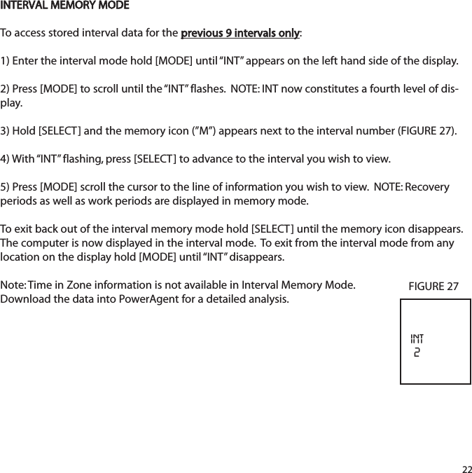 INTERVAL MEMORY MODETo access stored interval data for the previous 9 intervals only:  1) Enter the interval mode hold [MODE] until &ldquo;INT&rdquo; appears on the left hand side of the display.2) Press [MODE] to scroll until the &ldquo;INT&rdquo; flashes.  NOTE: INT now constitutes a fourth level of dis-play.3) Hold [SELECT] and the memory icon (&rdquo;M&rdquo;) appears next to the interval number (FIGURE 27).  4) With &ldquo;INT&rdquo; flashing, press [SELECT] to advance to the interval you wish to view.  5) Press [MODE] scroll the cursor to the line of information you wish to view.  NOTE: Recoveryperiods as well as work periods are displayed in memory mode.To exit back out of the interval memory mode hold [SELECT] until the memory icon disappears.The computer is now displayed in the interval mode.  To exit from the interval mode from anylocation on the display hold [MODE] until &ldquo;INT&rdquo;  disappears.Note: Time in Zone information is not available in Interval Memory Mode. Download the data into PowerAgent for a detailed analysis.22INT2FIGURE 27