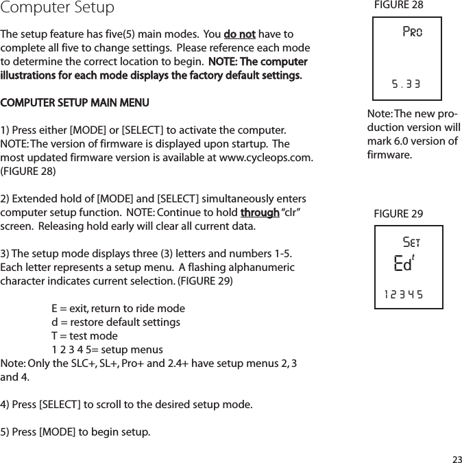 Computer SetupThe setup feature has five(5) main modes.  You do not have tocomplete all five to change settings.  Please reference each modeto determine the correct location to begin.  NOTE: The computerillustrations for each mode displays the factory default settings.COMPUTER SETUP MAIN MENU1) Press either [MODE] or [SELECT] to activate the computer.  NOTE: The version of firmware is displayed upon startup.  Themost updated firmware version is available at www.cycleops.com.(FIGURE 28)2) Extended hold of [MODE] and [SELECT] simultaneously enterscomputer setup function.  NOTE: Continue to hold through &ldquo;clr&rdquo;screen.  Releasing hold early will clear all current data.3) The setup mode displays three (3) letters and numbers 1-5.Each letter represents a setup menu.  A flashing alphanumericcharacter indicates current selection. (FIGURE 29)E = exit, return to ride moded = restore default settings T = test mode 1 2 3 4 5= setup menusNote: Only the SLC+, SL+, Pro+ and 2.4+ have setup menus 2, 3and 4.4) Press [SELECT] to scroll to the desired setup mode.5) Press [MODE] to begin setup.23Set12345FIGURE 29Pro5.33FIGURE 28EtdNote: The new pro-duction version willmark 6.0 version offirmware.