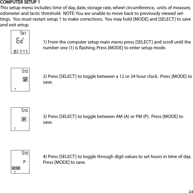 COMPUTER SETUP 1This setup menu includes: time of day, date, storage rate, wheel circumference,  units of measure,odometer and lactic threshold.  NOTE: You are unable to move back to previously viewed set-tings.  You must restart setup 1 to make corrections.  You may hold [MODE] and [SELECT] to saveand exit setup.1) From the computer setup main menu press [SELECT] and scroll until thenumber one (1) is flashing. Press [MODE] to enter setup mode.2) Press [SELECT] to toggle between a 12 or 24 hour clock.  Press [MODE] tosave.3) Press [SELECT] to toggle between AM (A) or PM (P).  Press [MODE] tosave.4) Press [SELECT] to toggle through digit values to set hours in time of day.Press [MODE] to save. 24Stdt12StdtStdpt12:00pSetE12345td