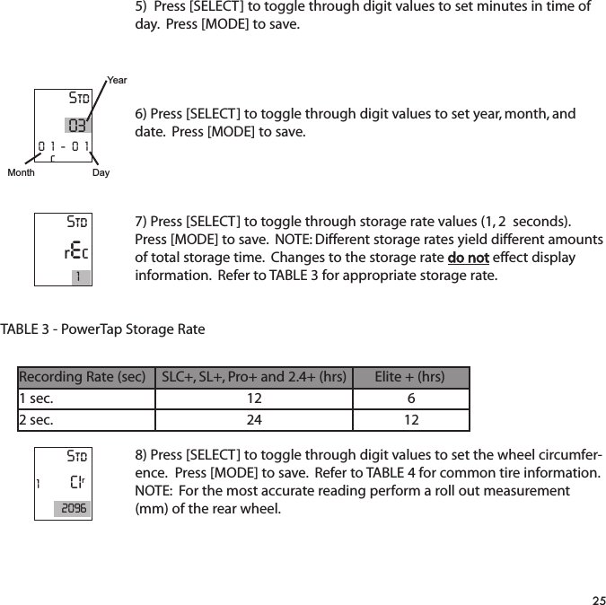 5)  Press [SELECT] to toggle through digit values to set minutes in time ofday.  Press [MODE] to save.6) Press [SELECT] to toggle through digit values to set year, month, anddate.  Press [MODE] to save.7) Press [SELECT] to toggle through storage rate values (1, 2  seconds).Press [MODE] to save.  NOTE: Different storage rates yield different amountsof total storage time.  Changes to the storage rate do not effect displayinformation.  Refer to TABLE 3 for appropriate storage rate. TABLE 3 - PowerTap Storage Rate8) Press [SELECT] to toggle through digit values to set the wheel circumfer-ence.  Press [MODE] to save.  Refer to TABLE 4 for common tire information.NOTE:  For the most accurate reading perform a roll out measurement(mm) of the rear wheel.25Std0301-01cYearDayMonthStdrec1Std1CIr2096Recording Rate (sec)SLC+, SL+, Pro+ and 2.4+ (hrs)Elite + (hrs)1 sec.12 62 sec.24 12