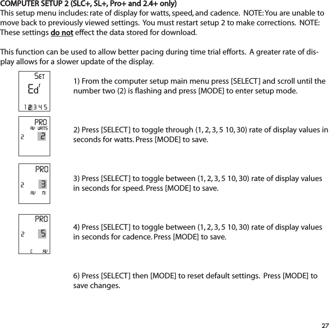 COMPUTER SETUP 2 (SLC+, SL+, Pro+ and 2.4+ only)This setup menu includes: rate of display for watts, speed, and cadence.  NOTE: You are unable tomove back to previously viewed settings.  You must restart setup 2 to make corrections.  NOTE:These settings do not effect the data stored for download.  This function can be used to allow better pacing during time trial efforts.  A greater rate of dis-play allows for a slower update of the display.1) From the computer setup main menu press [SELECT] and scroll until thenumber two (2) is flashing and press [MODE] to enter setup mode.2) Press [SELECT] to toggle through (1, 2, 3, 5 10, 30) rate of display values inseconds for watts. Press [MODE] to save.  3) Press [SELECT] to toggle between (1, 2, 3, 5 10, 30) rate of display valuesin seconds for speed. Press [MODE] to save.  4) Press [SELECT] to toggle between (1, 2, 3, 5 10, 30) rate of display valuesin seconds for cadence. Press [MODE] to save. 6) Press [SELECT] then [MODE] to reset default settings.  Press [MODE] tosave changes.27PRO22AV   WATTSPRO23AV       MIPRO25C           AV  SetE12345td