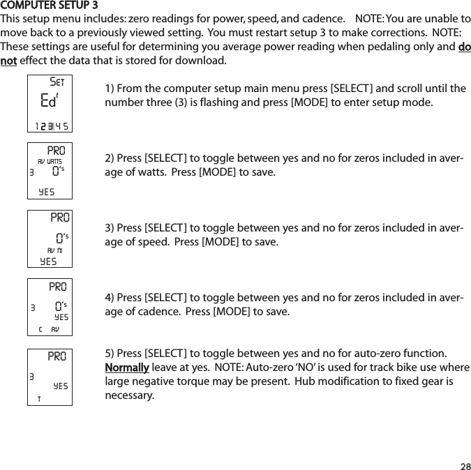 COMPUTER SETUP 3This setup menu includes: zero readings for power, speed, and cadence.    NOTE: You are unable tomove back to a previously viewed setting.  You must restart setup 3 to make corrections.  NOTE:These settings are useful for determining you average power reading when pedaling only and donot effect the data that is stored for download.  1) From the computer setup main menu press [SELECT] and scroll until thenumber three (3) is flashing and press [MODE] to enter setup mode.2) Press [SELECT] to toggle between yes and no for zeros included in aver-age of watts.  Press [MODE] to save.  3) Press [SELECT] to toggle between yes and no for zeros included in aver-age of speed.  Press [MODE] to save. 4) Press [SELECT] to toggle between yes and no for zeros included in aver-age of cadence.  Press [MODE] to save.  5) Press [SELECT] to toggle between yes and no for auto-zero function.Normally leave at yes.  NOTE: Auto-zero &lsquo;NO&rsquo; is used for track bike use wherelarge negative torque may be present.  Hub modification to fixed gear isnecessary.28PRO30&rsquo;sYESAV  WATTSPRO0&rsquo;sAV  MIYESPRO3c     av0&rsquo;sYESPRO3tYESSetE12345td