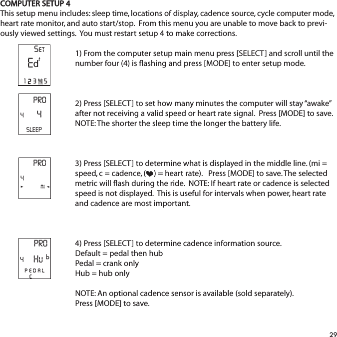 COMPUTER SETUP 4This setup menu includes: sleep time, locations of display, cadence source, cycle computer mode,heart rate monitor, and auto start/stop.  From this menu you are unable to move back to previ-ously viewed settings.  You must restart setup 4 to make corrections.  1) From the computer setup main menu press [SELECT] and scroll until thenumber four (4) is flashing and press [MODE] to enter setup mode.2) Press [SELECT] to set how many minutes the computer will stay &ldquo;awake&rdquo;after not receiving a valid speed or heart rate signal.  Press [MODE] to save.NOTE: The shorter the sleep time the longer the battery life.3) Press [SELECT] to determine what is displayed in the middle line. (mi =speed, c = cadence, ( ) = heart rate).   Press [MODE] to save. The selectedmetric will flash during the ride.  NOTE: If heart rate or cadence is selectedspeed is not displayed.  This is useful for intervals when power, heart rateand cadence are most important.4) Press [SELECT] to determine cadence information source. Default = pedal then hubPedal = crank onlyHub = hub onlyNOTE: An optional cadence sensor is available (sold separately).Press [MODE] to save.29PRO44SLEEPPRO4miPRO4pedalcHuPSetE12345td