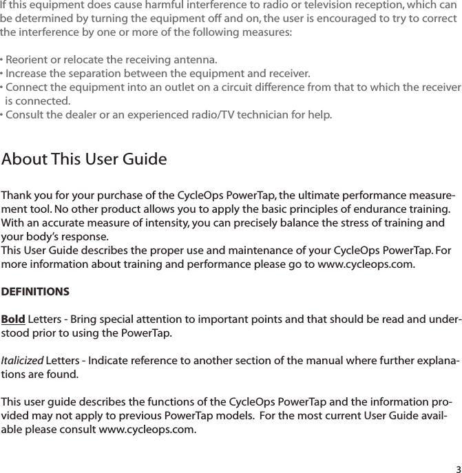 3About This User GuideThank you for your purchase of the CycleOps PowerTap, the ultimate performance measure-ment tool. No other product allows you to apply the basic principles of endurance training.With an accurate measure of intensity, you can precisely balance the stress of training andyour body&rsquo;s response.This User Guide describes the proper use and maintenance of your CycleOps PowerTap. Formore information about training and performance please go to www.cycleops.com.DEFINITIONSBold Letters - Bring special attention to important points and that should be read and under-stood prior to using the PowerTap.Italicized Letters - Indicate reference to another section of the manual where further explana-tions are found.This user guide describes the functions of the CycleOps PowerTap and the information pro-vided may not apply to previous PowerTap models.  For the most current User Guide avail-able please consult www.cycleops.com.If this equipment does cause harmful interference to radio or television reception, which canbe determined by turning the equipment off and on, the user is encouraged to try to correctthe interference by one or more of the following measures:&bull; Reorient or relocate the receiving antenna.&bull; Increase the separation between the equipment and receiver.&bull; Connect the equipment into an outlet on a circuit difference from that to which the receiver is connected.&bull; Consult the dealer or an experienced radio/TV technician for help.