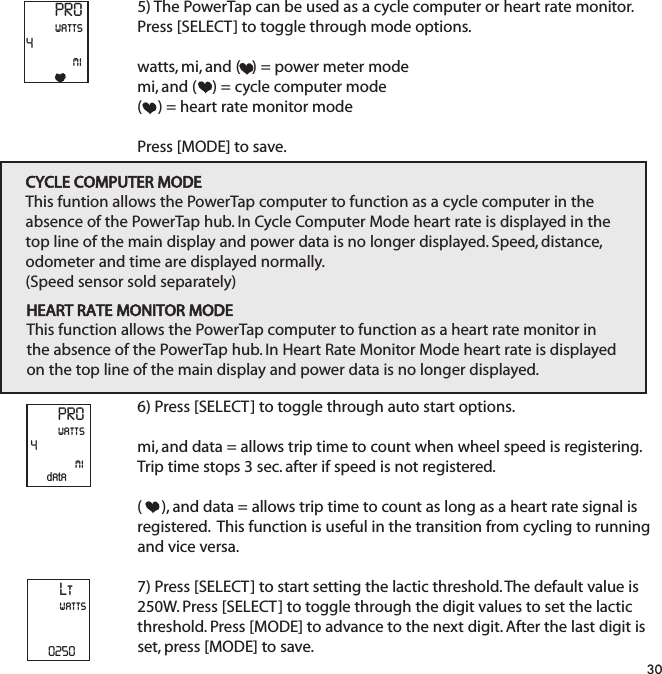5) The PowerTap can be used as a cycle computer or heart rate monitor.Press [SELECT] to toggle through mode options.  watts, mi, and (   ) = power meter modemi, and (    ) = cycle computer mode (    ) = heart rate monitor modePress [MODE] to save.6) Press [SELECT] to toggle through auto start options.  mi, and data = allows trip time to count when wheel speed is registering.Trip time stops 3 sec. after if speed is not registered.(     ), and data = allows trip time to count as long as a heart rate signal isregistered.  This function is useful in the transition from cycling to runningand vice versa.7) Press [SELECT] to start setting the lactic threshold. The default value is250W. Press [SELECT] to toggle through the digit values to set the lacticthreshold. Press [MODE] to advance to the next digit. After the last digit isset, press [MODE] to save.30PRO4miwattsPRO4miwattsdataCYCLE COMPUTER MODEThis funtion allows the PowerTap computer to function as a cycle computer in theabsence of the PowerTap hub. In Cycle Computer Mode heart rate is displayed in thetop line of the main display and power data is no longer displayed. Speed, distance,odometer and time are displayed normally.(Speed sensor sold separately)HEART RATE MONITOR MODEThis function allows the PowerTap computer to function as a heart rate monitor inthe absence of the PowerTap hub. In Heart Rate Monitor Mode heart rate is displayedon the top line of the main display and power data is no longer displayed.Ltwatts0250