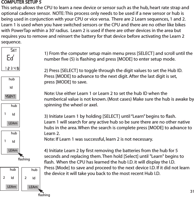 COMPUTER SETUP 5This setup allows the CPU to learn a new device or sensor such as the hub, heart rate strap andoptional cadence sensor.  NOTE: This process only needs to be used if a new sensor or hub isbeing used in conjunction with your CPU or vice versa.  There are 2 Learn sequences, 1 and 2.Learn 1 is used when you have switched sensors or the CPU and there are no other like bikeswith PowerTap within a 30&rsquo; radius.  Learn 2 is used if there are other devices in the area butrequires you to remove and reinsert the battery for that device before activating the Learn 2sequence.1) From the computer setup main menu press [SELECT] and scroll until the number five (5) is flashing and press [MODE] to enter setup mode.2) Press [SELECT] to toggle through the digit values to set the Hub ID. Press [MODE] to advance to the next digit. After the last digit is set, press [MODE] to save.Note: Use either Learn 1 or Learn 2 to set the hub ID when the numberical value is not known. (Most cases) Make sure the hub is awake byspinning the wheel or axel. 3) Initiate Learn 1 by holding [SELECT] until &ldquo;Learn&rdquo; begins to flash. Learn 1 will search for any active hub so be sure there are no other nativehubs in the area. When the search is complete press [MODE] to advance to Learn 2.Note: If Learn 1 was successful, learn 2 is not necessary.4) Initiate Learn 2 by first removing the batteries from the hub for 5 seconds and replacing them. Then hold [Select] until "Learn" begins to flash.  When the CPU has learned the hub I.D. it will display the I.D.  Press [Mode] to save and proceed to the next device I.D. If it did not learn the device it will take you back to the most recent Hub I.D.  31hubId45847hubIdLEArn1hubIdLEArn1flashinghubIdLEArn2hubIdLEArn2flashingSetE12345td