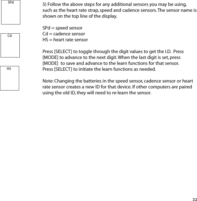 5) Follow the above steps for any additional sensors you may be using, such as the heart rate strap, speed and cadence sensors. The sensor name isshown on the top line of the display.SPd = speed sensorCd = cadence sensorHS = heart rate sensorPress [SELECT] to toggle through the digit values to get the I.D.  Press [MODE] to advance to the next digit. When the last digit is set, press [MODE]  to save and advance to the learn functions for that sensor. Press [SELECT] to initiate the learn functions as needed.Note: Changing the batteries in the speed sensor, cadence sensor or heartrate sensor creates a new ID for that device. If other computers are pairedusing the old ID, they will need to re-learn the sensor.32SPdCdHS