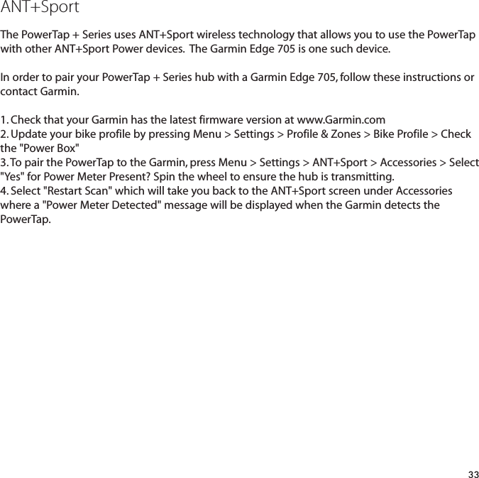 ANT+SportThe PowerTap + Series uses ANT+Sport wireless technology that allows you to use the PowerTapwith other ANT+Sport Power devices.  The Garmin Edge 705 is one such device.  In order to pair your PowerTap + Series hub with a Garmin Edge 705, follow these instructions orcontact Garmin.  1. Check that your Garmin has the latest firmware version at www.Garmin.com2. Update your bike profile by pressing Menu > Settings > Profile &amp; Zones > Bike Profile > Checkthe "Power Box"3. To pair the PowerTap to the Garmin, press Menu > Settings > ANT+Sport > Accessories > Select"Yes" for Power Meter Present? Spin the wheel to ensure the hub is transmitting.4. Select "Restart Scan" which will take you back to the ANT+Sport screen under Accessorieswhere a "Power Meter Detected" message will be displayed when the Garmin detects thePowerTap.  33