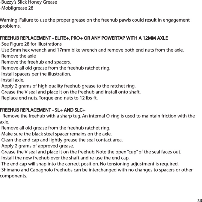 -Buzzy&rsquo;s Slick Honey Grease-Mobilgrease 28Warning: Failure to use the proper grease on the freehub pawls could result in engagementproblems.FREEHUB REPLACEMENT - ELITE+, PRO+ OR ANY POWERTAP WITH A 12MM AXLE-See Figure 28 for illustrations-Use 5mm hex wrench and 17mm bike wrench and remove both end nuts from the axle.-Remove the axle-Remove the freehub and spacers.-Remove all old grease from the freehub ratchet ring.-Install spacers per the illustration.-Install axle.-Apply 2 grams of high quality freehub grease to the ratchet ring.-Grease the V seal and place it on the freehub and install onto shaft.-Replace end nuts. Torque end nuts to 12 lbs-ft.FREEHUB REPLACEMENT - SL+ AND SLC+- Remove the freehub with a sharp tug. An internal O-ring is used to maintain friction with theaxle.-Remove all old grease from the freehub ratchet ring.-Make sure the black steel spacer remains on the axle.-Clean the end cap and lightly grease the seal contact area.-Apply 2 grams of approved grease.-Grease the V seal and place it on the freehub. Note the open &ldquo;cup&rdquo; of the seal faces out.-Install the new freehub over the shaft and re-use the end cap.-The end cap will snap into the correct position. No tensioning adjustment is required.-Shimano and Capagnolo freehubs can be interchanged with no changes to spacers or othercomponents.35