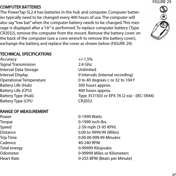 COMPUTER BATTERIESThe PowerTap SL2.4 has batteries in the hub and computer. Computer batter-ies typically need to be changed every 400 hours of use. The computer willalso say &ldquo;low bat&rdquo; when the computer battery needs to be changed. This mes-sage is displayed after a &ldquo;clr&rdquo; is performed. To replace computer battery (TypeCR2032), remove the computer from the mount. Remove the battery cover onthe back of the computer (use a cone wrench to remove the battery cover),exchange the battery, and replace the cover as shown below (FIGURE 29).TECHNICAL SPECIFICATIONSAccuracy +/-1.5% Signal Transmission2.4 GhzInterval Data Storage UnlimitedInterval Display 9 Intervals (internal recording)Operational Temperature 0 to 40 degrees c or 32 to 104 fBattery Life (Hub) 300 hours approx.Battery Life (CPU) 400 hours approx.Battery Type (Hub) Type 357/303 or EPX 76 (2 ea) - (IEC-SR44)Battery Type (CPU CR2032RANGE OF MEASUREMENTPower 0-1999 WattsTorque 0-1999 inch-lbs.Speed 2-59 mph (3-95 KPH)Distance 0.00 to 9999.99 (Miles)Trip Time 0.00.00-999.99 MinutesCadence 40-240 RPMTotal energy 0-99999 KilojoulesOdometer 0-99999 Miles or KilometersHeart Rate 0-255 BPM (Beats per Minute)37FIGURE 29