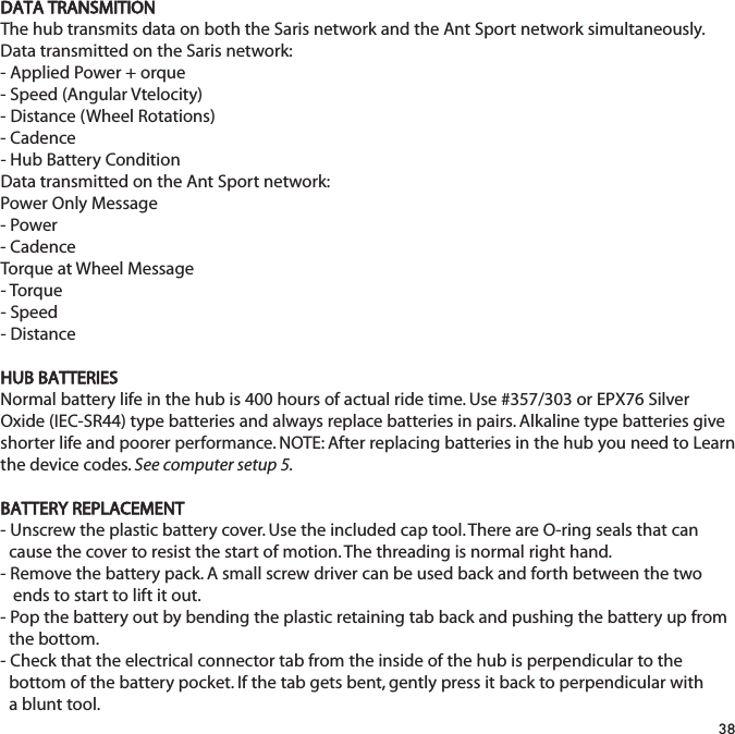 DATA TRANSMITIONThe hub transmits data on both the Saris network and the Ant Sport network simultaneously.Data transmitted on the Saris network:- Applied Power + orque- Speed (Angular Vtelocity)- Distance (Wheel Rotations)- Cadence- Hub Battery ConditionData transmitted on the Ant Sport network:Power Only Message- Power- CadenceTorque at Wheel Message- Torque- Speed- DistanceHUB BATTERIESNormal battery life in the hub is 400 hours of actual ride time. Use #357/303 or EPX76 SilverOxide (IEC-SR44) type batteries and always replace batteries in pairs. Alkaline type batteries giveshorter life and poorer performance. NOTE: After replacing batteries in the hub you need to Learnthe device codes. See computer setup 5.BATTERY REPLACEMENT- Unscrew the plastic battery cover. Use the included cap tool. There are O-ring seals that can cause the cover to resist the start of motion. The threading is normal right hand.- Remove the battery pack. A small screw driver can be used back and forth between the two ends to start to lift it out.- Pop the battery out by bending the plastic retaining tab back and pushing the battery up from the bottom.- Check that the electrical connector tab from the inside of the hub is perpendicular to the bottom of the battery pocket. If the tab gets bent, gently press it back to perpendicular with a blunt tool.38