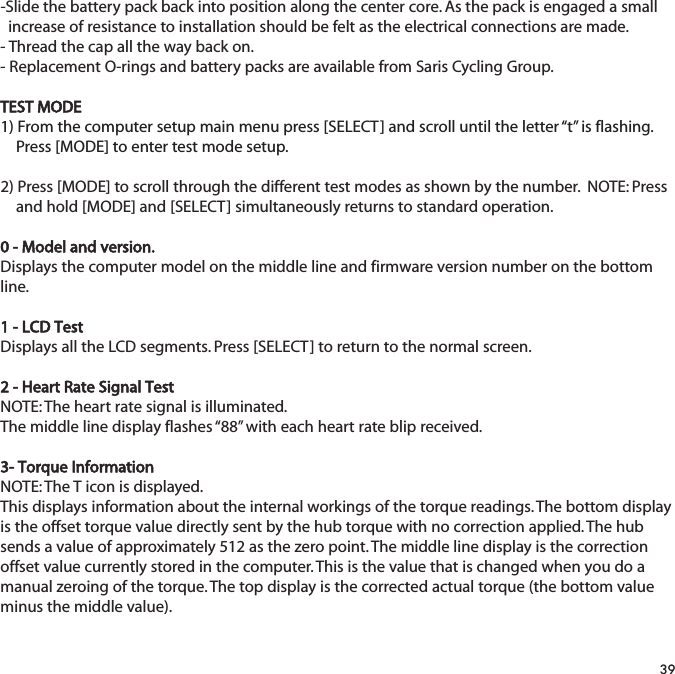 -Slide the battery pack back into position along the center core. As the pack is engaged a small   increase of resistance to installation should be felt as the electrical connections are made.- Thread the cap all the way back on.- Replacement O-rings and battery packs are available from Saris Cycling Group.TEST MODE1) From the computer setup main menu press [SELECT] and scroll until the letter &ldquo;t&rdquo; is flashing.   Press [MODE] to enter test mode setup.2) Press [MODE] to scroll through the different test modes as shown by the number.  NOTE: Press and hold [MODE] and [SELECT] simultaneously returns to standard operation.0 - Model and version.Displays the computer model on the middle line and firmware version number on the bottomline.1 - LCD TestDisplays all the LCD segments. Press [SELECT] to return to the normal screen.2 - Heart Rate Signal TestNOTE: The heart rate signal is illuminated.The middle line display flashes &ldquo;88&rdquo; with each heart rate blip received.3- Torque Information NOTE: The T icon is displayed.This displays information about the internal workings of the torque readings. The bottom displayis the offset torque value directly sent by the hub torque with no correction applied. The hubsends a value of approximately 512 as the zero point. The middle line display is the correctionoffset value currently stored in the computer. This is the value that is changed when you do amanual zeroing of the torque. The top display is the corrected actual torque (the bottom valueminus the middle value).39