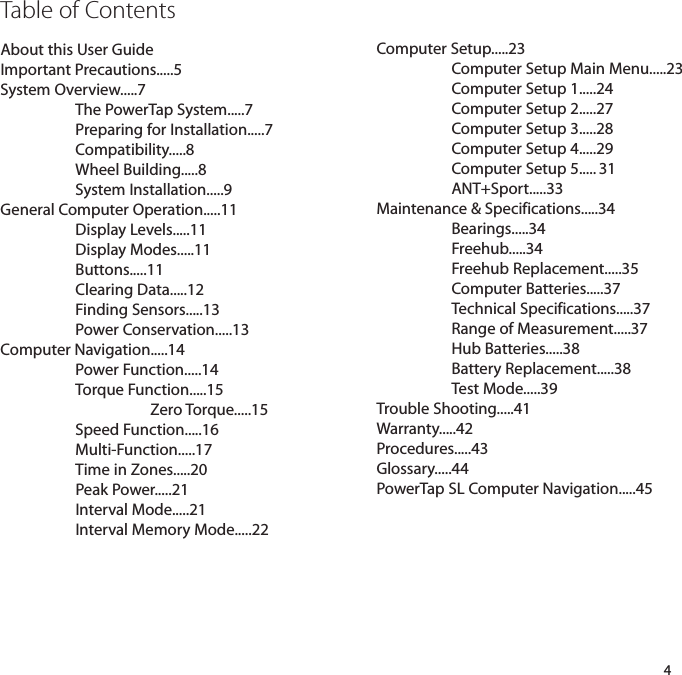 Table of ContentsAbout this User GuideImportant Precautions.....5System Overview.....7The PowerTap System.....7Preparing for Installation.....7Compatibility.....8Wheel Building.....8System Installation.....9General Computer Operation.....11Display Levels.....11Display Modes.....11Buttons.....11Clearing Data.....12Finding Sensors.....13Power Conservation.....13Computer Navigation.....14Power Function.....14Torque Function.....15Zero Torque.....15Speed Function.....16Multi-Function.....17Time in Zones.....20Peak Power.....21Interval Mode.....21Interval Memory Mode.....224Computer Setup.....23Computer Setup Main Menu.....23Computer Setup 1.....24Computer Setup 2.....27Computer Setup 3.....28Computer Setup 4.....29Computer Setup 5..... 31ANT+Sport.....33Maintenance &amp; Specifications.....34Bearings.....34Freehub.....34Freehub Replacement.....35Computer Batteries.....37Technical Specifications.....37Range of Measurement.....37Hub Batteries.....38Battery Replacement.....38Test Mode.....39Trouble Shooting.....41Warranty.....42Procedures.....43Glossary.....44PowerTap SL Computer Navigation.....45