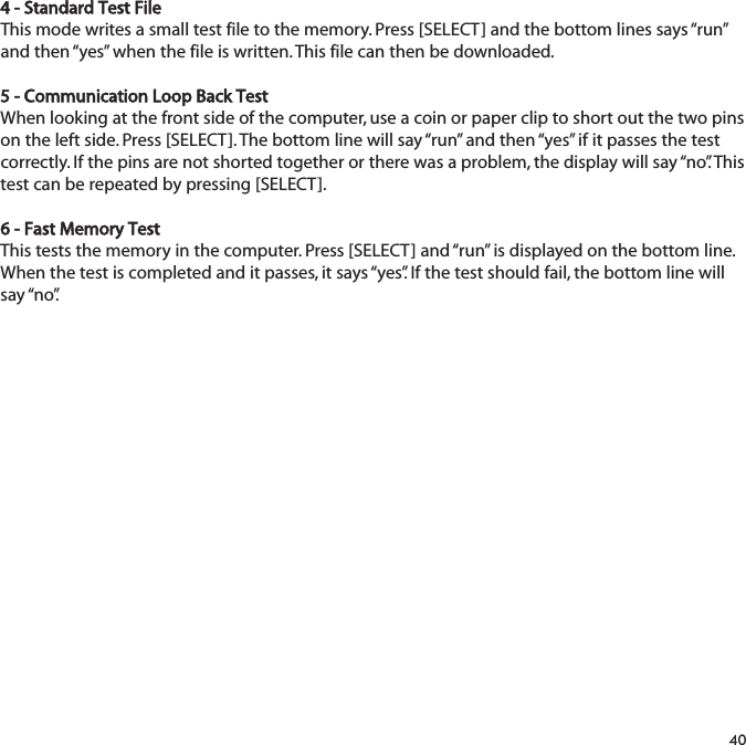 4 - Standard Test FileThis mode writes a small test file to the memory. Press [SELECT] and the bottom lines says &ldquo;run&rdquo;and then &ldquo;yes&rdquo; when the file is written. This file can then be downloaded.5 - Communication Loop Back TestWhen looking at the front side of the computer, use a coin or paper clip to short out the two pinson the left side. Press [SELECT]. The bottom line will say &ldquo;run&rdquo; and then &ldquo;yes&rdquo; if it passes the testcorrectly. If the pins are not shorted together or there was a problem, the display will say &ldquo;no&rdquo;. Thistest can be repeated by pressing [SELECT].6 - Fast Memory TestThis tests the memory in the computer. Press [SELECT] and &ldquo;run&rdquo; is displayed on the bottom line.When the test is completed and it passes, it says &ldquo;yes&rdquo;. If the test should fail, the bottom line willsay &ldquo;no&rdquo;.40