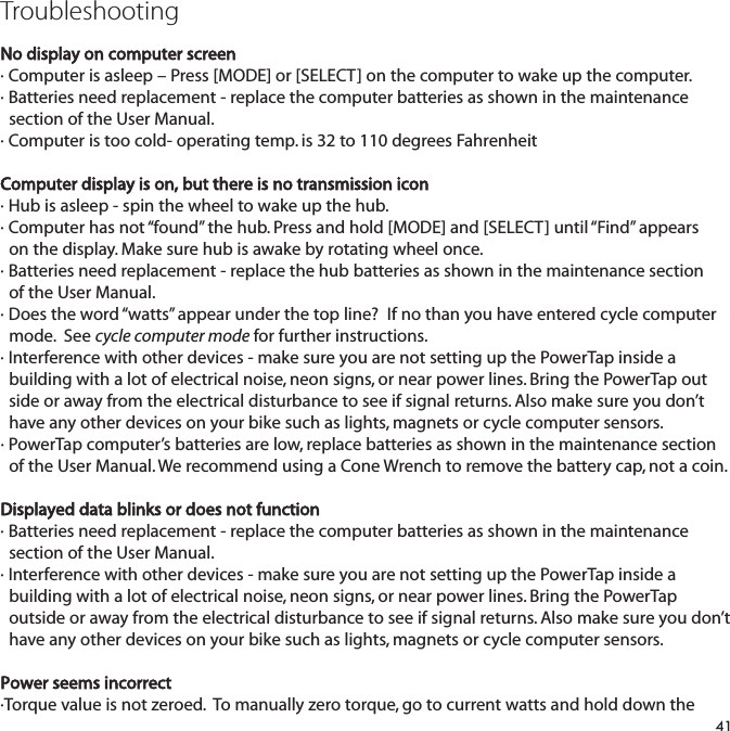 TroubleshootingNo display on computer screen&middot; Computer is asleep &ndash; Press [MODE] or [SELECT] on the computer to wake up the computer.&middot; Batteries need replacement - replace the computer batteries as shown in the maintenance  section of the User Manual.&middot; Computer is too cold- operating temp. is 32 to 110 degrees FahrenheitComputer display is on, but there is no transmission icon&middot; Hub is asleep - spin the wheel to wake up the hub.&middot; Computer has not &ldquo;found&rdquo; the hub. Press and hold [MODE] and [SELECT] until &ldquo;Find&rdquo; appears on the display. Make sure hub is awake by rotating wheel once.&middot; Batteries need replacement - replace the hub batteries as shown in the maintenance section of the User Manual.&middot; Does the word &ldquo;watts&rdquo; appear under the top line?  If no than you have entered cycle computer mode.  See cycle computer mode for further instructions.&middot; Interference with other devices - make sure you are not setting up the PowerTap inside a building with a lot of electrical noise, neon signs, or near power lines. Bring the PowerTap outside or away from the electrical disturbance to see if signal returns. Also make sure you don&rsquo;t have any other devices on your bike such as lights, magnets or cycle computer sensors.&middot; PowerTap computer&rsquo;s batteries are low, replace batteries as shown in the maintenance section   of the User Manual. We recommend using a Cone Wrench to remove the battery cap, not a coin.Displayed data blinks or does not function&middot; Batteries need replacement - replace the computer batteries as shown in the maintenance section of the User Manual. &middot; Interference with other devices - make sure you are not setting up the PowerTap inside a building with a lot of electrical noise, neon signs, or near power lines. Bring the PowerTap outside or away from the electrical disturbance to see if signal returns. Also make sure you don&rsquo;t have any other devices on your bike such as lights, magnets or cycle computer sensors.Power seems incorrect&middot;Torque value is not zeroed.  To manually zero torque, go to current watts and hold down the 41