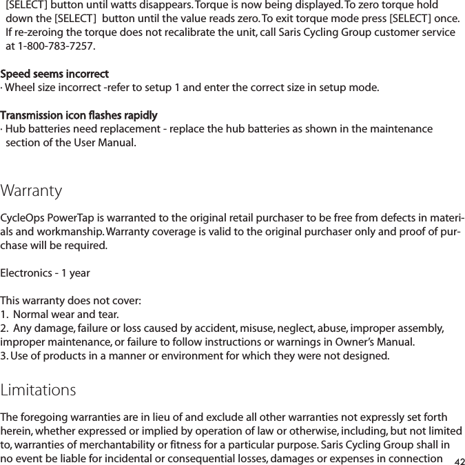 [SELECT] button until watts disappears. Torque is now being displayed. To zero torque hold down the [SELECT]  button until the value reads zero. To exit torque mode press [SELECT] once. If re-zeroing the torque does not recalibrate the unit, call Saris Cycling Group customer service at 1-800-783-7257.Speed seems incorrect&middot; Wheel size incorrect -refer to setup 1 and enter the correct size in setup mode.Transmission icon flashes rapidly&middot; Hub batteries need replacement - replace the hub batteries as shown in the maintenance section of the User Manual.WarrantyCycleOps PowerTap is warranted to the original retail purchaser to be free from defects in materi-als and workmanship. Warranty coverage is valid to the original purchaser only and proof of pur-chase will be required.Electronics - 1 yearThis warranty does not cover:1.  Normal wear and tear.2.  Any damage, failure or loss caused by accident, misuse, neglect, abuse, improper assembly,improper maintenance, or failure to follow instructions or warnings in Owner&rsquo;s Manual.3. Use of products in a manner or environment for which they were not designed.LimitationsThe foregoing warranties are in lieu of and exclude all other warranties not expressly set forthherein, whether expressed or implied by operation of law or otherwise, including, but not limitedto, warranties of merchantability or fitness for a particular purpose. Saris Cycling Group shall inno event be liable for incidental or consequential losses, damages or expenses in connection42