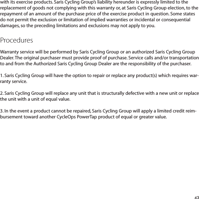 with its exercise products. Saris Cycling Group&rsquo;s liability hereunder is expressly limited to thereplacement of goods not complying with this warranty or, at Saris Cycling Group election, to therepayment of an amount of the purchase price of the exercise product in question. Some statesdo not permit the exclusion or limitation of implied warranties or incidental or consequentialdamages, so the preceding limitations and exclusions may not apply to you.ProceduresWarranty service will be performed by Saris Cycling Group or an authorized Saris Cycling GroupDealer. The original purchaser must provide proof of purchase. Service calls and/or transportationto and from the Authorized Saris Cycling Group Dealer are the responsibility of the purchaser. 1. Saris Cycling Group will have the option to repair or replace any product(s) which requires war-ranty service.2. Saris Cycling Group will replace any unit that is structurally defective with a new unit or replacethe unit with a unit of equal value. 3. In the event a product cannot be repaired, Saris Cycling Group will apply a limited credit reim-bursement toward another CycleOps PowerTap product of equal or greater value.43