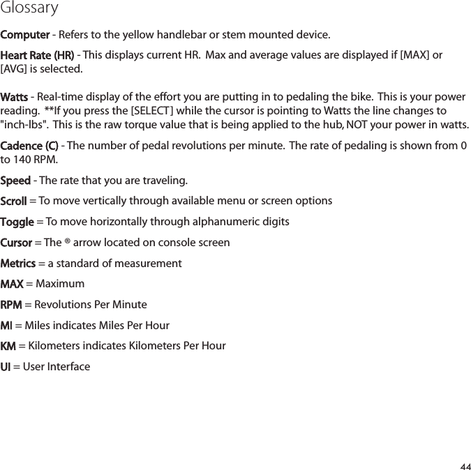 GlossaryComputer - Refers to the yellow handlebar or stem mounted device.Heart Rate (HR)- This displays current HR.  Max and average values are displayed if [MAX] or[AVG] is selected.  Watts- Real-time display of the effort you are putting in to pedaling the bike.  This is your powerreading.  **If you press the [SELECT] while the cursor is pointing to Watts the line changes to"inch-lbs".  This is the raw torque value that is being applied to the hub, NOT your power in watts.  Cadence (C) - The number of pedal revolutions per minute.  The rate of pedaling is shown from 0to 140 RPM.Speed - The rate that you are traveling.Scroll = To move vertically through available menu or screen optionsToggle = To move horizontally through alphanumeric digitsCursor = The &reg; arrow located on console screenMetrics = a standard of measurementMAX = MaximumRPM = Revolutions Per MinuteMI = Miles indicates Miles Per HourKM = Kilometers indicates Kilometers Per HourUI = User Interface44