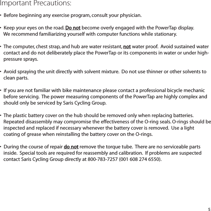 Important Precautions:&bull;  Before beginning any exercise program, consult your physician.&bull;  Keep your eyes on the road. Do not become overly engaged with the PowerTap display. We recommend familiarizing yourself with computer functions while stationary.&bull;  The computer, chest strap, and hub are water resistant, not water proof.  Avoid sustained water contact and do not deliberately place the PowerTap or its componentsin water or under high-pressure sprays. &bull;  Avoid spraying the unit directly with solvent mixture. Do not use thinner or other solvents to clean parts. &bull;  If you are not familiar with bike maintenance please contact a professional bicycle mechanic before servicing.  The power measuring components of the PowerTap are highly complex and should only be serviced by Saris Cycling Group. &bull;  The plastic battery cover on the hub should be removed only when replacing batteries. Repeated disassembly may compromise the effectiveness of the O-ring seals. O-rings should be inspected and replaced if necessary whenever the battery cover is removed.  Use a light coating of grease when reinstalling the battery cover on the O-rings.&bull;  During the course of repair do not remove the torque tube.  There are no serviceable parts inside.  Special tools are required for reassembly and calibration.  If problems are suspected contact Saris Cycling Group directly at 800-783-7257 (001 608 274 6550).5