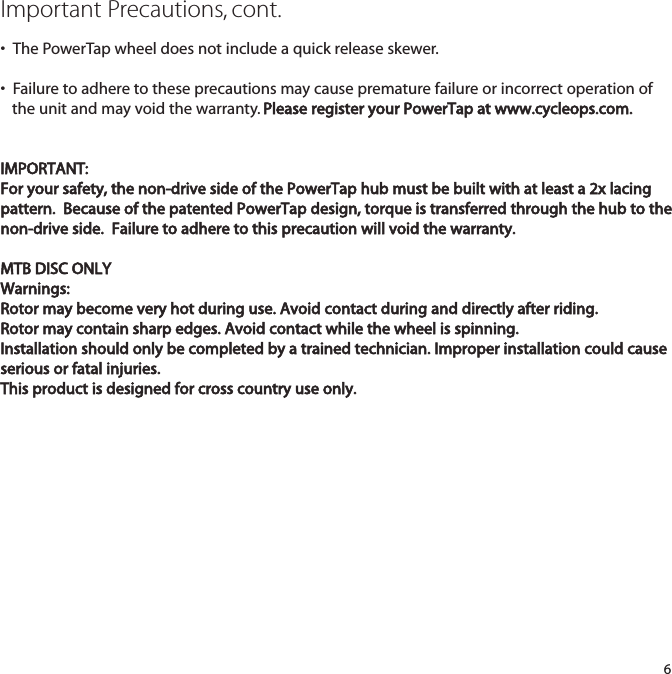 Important Precautions, cont.&bull;  The PowerTap wheel does not include a quick release skewer. &bull;  Failure to adhere to these precautions may cause premature failure or incorrect operation of the unit and may void the warranty. Please register your PowerTap at www.cycleops.com.IMPORTANT:For your safety, the non-drive side of the PowerTap hub must be built with at least a 2x lacingpattern.  Because of the patented PowerTap design, torque is transferred through the hub to thenon-drive side.  Failure to adhere to this precaution will void the warranty.MTB DISC ONLYWarnings:Rotor may become very hot during use. Avoid contact during and directly after riding.Rotor may contain sharp edges. Avoid contact while the wheel is spinning.Installation should only be completed by a trained technician. Improper installation could causeserious or fatal injuries.This product is designed for cross country use only.6