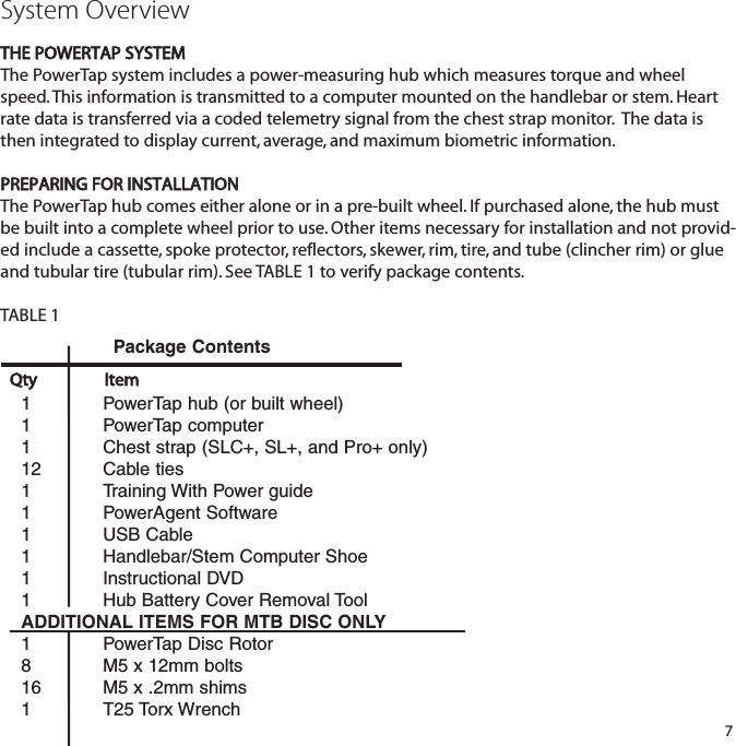 System OverviewTHE POWERTAP SYSTEMThe PowerTap system includes a power-measuring hub which measures torque and wheelspeed. This information is transmitted to a computer mounted on the handlebar or stem. Heartrate data is transferred via a coded telemetry signal from the chest strap monitor.  The data isthen integrated to display current, average, and maximum biometric information.PREPARING FOR INSTALLATION The PowerTap hub comes either alone or in a pre-built wheel. If purchased alone, the hub mustbe built into a complete wheel prior to use. Other items necessary for installation and not provid-ed include a cassette, spoke protector, reflectors, skewer, rim, tire, and tube (clincher rim) or glueand tubular tire (tubular rim). See TABLE 1 to verify package contents.TABLE 1 71 PowerTap hub (or built wheel)1 PowerTap computer1 Chest strap (SLC+, SL+, and Pro+ only)12 Cable ties1 Training With Power guide1 PowerAgent Software1 USB Cable1 Handlebar/Stem Computer Shoe1 Instructional DVD1 Hub Battery Cover Removal ToolADDITIONAL ITEMS FOR MTB DISC ONLY1 PowerTap Disc Rotor8 M5 x 12mm bolts16 M5 x .2mm shims1 T25 Torx WrenchQty ItemPackage Contents
