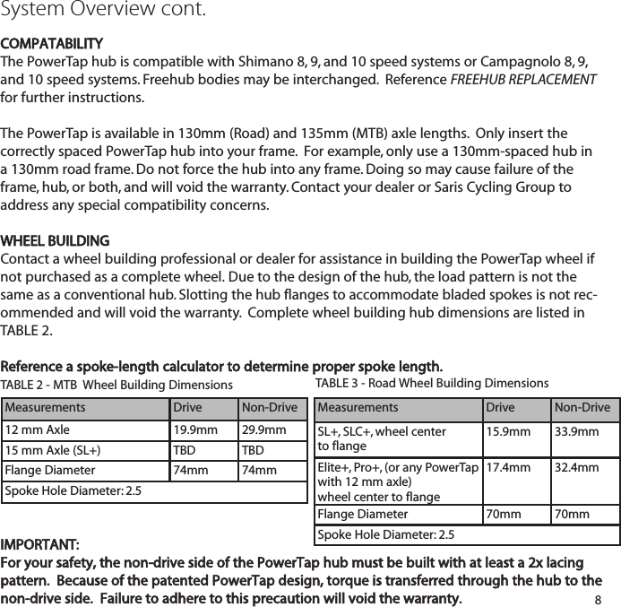 System Overview cont.COMPATABILITYThe PowerTap hub is compatible with Shimano 8, 9, and 10 speed systems or Campagnolo 8, 9,and 10 speed systems. Freehub bodies may be interchanged.  Reference FREEHUB REPLACEMENTfor further instructions.The PowerTap is available in 130mm (Road) and 135mm (MTB) axle lengths.  Only insert the correctly spaced PowerTap hub into your frame.  For example, only use a 130mm-spaced hub in a 130mm road frame. Do not force the hub into any frame. Doing so may cause failure of theframe, hub, or both, and will void the warranty. Contact your dealer or Saris Cycling Group toaddress any special compatibility concerns.WHEEL BUILDINGContact a wheel building professional or dealer for assistance in building the PowerTap wheel ifnot purchased as a complete wheel. Due to the design of the hub, the load pattern is not thesame as a conventional hub. Slotting the hub flanges to accommodate bladed spokes is not rec-ommended and will void the warranty.  Complete wheel building hub dimensions are listed inTABLE 2. Reference a spoke-length calculator to determine proper spoke length.TABLE 2 - MTB  Wheel Building Dimensions8IMPORTANT:For your safety, the non-drive side of the PowerTap hub must be built with at least a 2x lacingpattern.  Because of the patented PowerTap design, torque is transferred through the hub to thenon-drive side.  Failure to adhere to this precaution will void the warranty.TABLE 3 - Road Wheel Building Dimensions MeasurementsDrive Non-DriveSL+, SLC+, wheel center to flange15.9mm 33.9mmElite+, Pro+, (or any PowerTapwith 12 mm axle)wheel center to flange17.4mm 32.4mmFlange Diameter 70mm 70mmSpoke Hole Diameter: 2.5MeasurementsDrive Non-Drive12 mm Axle 19.9mm 29.9mm15 mm Axle (SL+) TBD TBDFlange Diameter 74mm 74mmSpoke Hole Diameter: 2.5