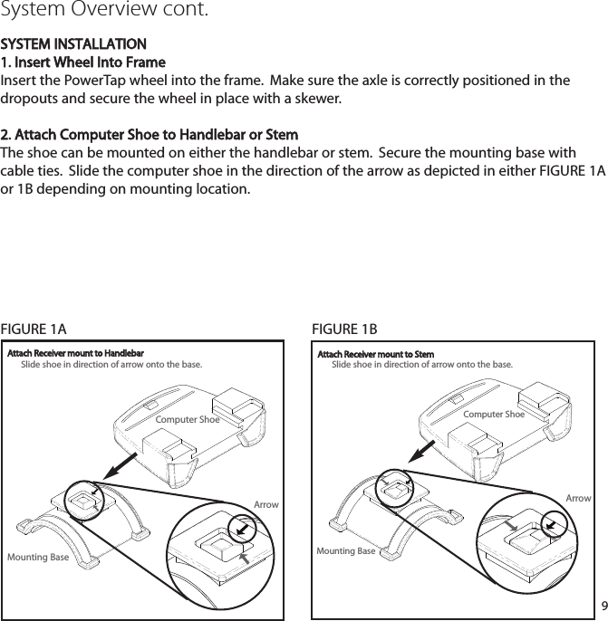 9Computer ShoeMounting BaseArrowSystem Overview cont.SYSTEM INSTALLATION1. Insert Wheel Into FrameInsert the PowerTap wheel into the frame.  Make sure the axle is correctly positioned in thedropouts and secure the wheel in place with a skewer.2. Attach Computer Shoe to Handlebar or StemThe shoe can be mounted on either the handlebar or stem.  Secure the mounting base withcable ties.  Slide the computer shoe in the direction of the arrow as depicted in either FIGURE1Aor 1B depending on mounting location.Slide shoe in direction of arrow onto the base.Slide shoe in direction of arrow onto the base.Attach Receiver mount to Handlebar Attach Receiver mount to StemComputer ShoeMounting BaseArrowFIGURE 1A FIGURE 1B