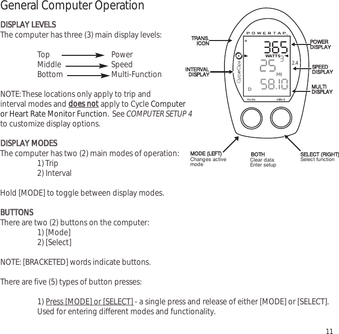 3652558.I0WATTS3MID2.4General Computer OperationDDIISSPPLLAAYY  LLEEVVEELLSSThe computer has three (3) main display levels:Top Power Middle Speed Bottom Multi-Function NOTE:These locations only apply to trip and interval modes and ddooeess  nnoottapply to Cycle Computer or Heart Rate Monitor Function. See COMPUTER SETUP 4to customize display options.DDIISSPPLLAAYY  MMOODDEESSThe computer has two (2) main modes of operation:1) Trip 2) Interval Hold [MODE] to toggle between display modes.BBUUTTTTOONNSSThere are two (2) buttons on the computer:1) [Mode]2) [Select]NOTE: [BRACKETED] words indicate buttons.There are five (5) types of button presses:1) Press [MODE] or [SELECT] - a single press and release of either [MODE] or [SELECT].Used for entering different modes and functionality.11TTRRAANNSS..IICCOONNIINNTTEERRVVAALLDDIISSPPLLAAYYMMOODDEE((LLEEFFTT))PPOOWWEERRDDIISSPPLLAAYYSSPPEEEEDDDDIISSPPLLAAYYMMUULLTTIIDDIISSPPLLAAYYBBOOTTHHSSEELLEECCTT((RRIIGGHHTT))Changes activemode Clear dataEnter setup Select function