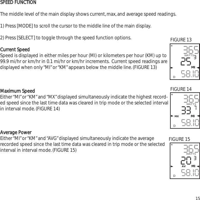 SSPPEEEEDD  FFUUNNCCTTIIOONNThe middle level of the main display shows current,max,and average speed readings.1) Press [MODE] to scroll the cursor to the middle line of the main display.2) Press [SELECT] to toggle through the speed function options.CCuurrrreenntt  SSppeeeeddSpeed is displayed in either miles per hour (MI) or kilometers per hour (KM) up to99.9 mi/hr or km/hr in 0.1 mi/hr or km/hr increments. Current speed readings aredisplayed when only &ldquo;MI&rdquo;or &ldquo;KM&rdquo;appears below the middle line.(FIGURE 13)MMaaxxiimmuumm  SSppeeeeddEither &ldquo;MI&rdquo;or &ldquo;KM&rdquo;and &ldquo;MX&rdquo;displayed simultaneously indicate the highest record-ed speed since the last time data was cleared in trip mode or the selected intervalin interval mode.(FIGURE 14)AAvveerraaggee  PPoowweerrEither &ldquo;MI&rdquo; or &ldquo;KM&rdquo; and &ldquo;AVG&rdquo; displayed simultaneously  indicate the average recorded speed since the last time data was cleared in trip mode or the selectedinterval in interval mode.(FIGURE 15)153652558.I0WATTS3MID3653358.I0WATTS7MX        MID3652058.I03AV MIDWATTSFIGURE 13FIGURE 14FIGURE 15