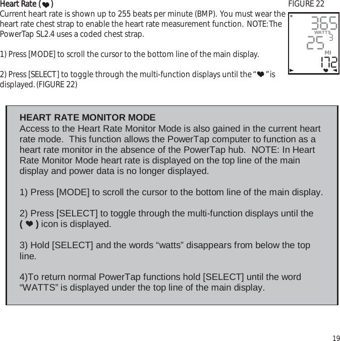 HHeeaarrtt  RRaattee  (())Current heart rate is shown up to 255 beats per minute (BMP). You must wear theheart rate chest strap to enable the heart rate measurement function. NOTE:ThePowerTap SL2.4 uses a coded chest strap.1) Press [MODE] to scroll the cursor to the bottom line of the main display.2) Press [SELECT] to toggle through the multi-function displays until the &ldquo; &rdquo;isdisplayed.(FIGURE 22)1936525I72WATTS3MI HEART RATE MONITOR MODE  Access to the Heart Rate Monitor Mode is also gained in the current heart rate mode.  This function allows the PowerTap computer to function as a heart rate monitor in the absence of the PowerTap hub.  NOTE: In Heart Rate Monitor Mode heart rate is displayed on the top line of the main display and power data is no longer displayed.  1) Press [MODE] to scroll the cursor to the bottom line of the main display.  2) Press [SELECT] to toggle through the multi-function displays until the  (     ) icon is displayed.    3) Hold [SELECT] and the words &ldquo;watts&rdquo; disappears from below the top line.    4)To return normal PowerTap functions hold [SELECT] until the word &ldquo;WATTS&rdquo; is displayed under the top line of the main display. FIGURE 22